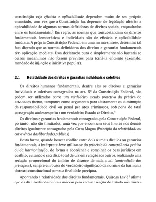 2.1
constituição	 cuja	 eficácia	 e	 aplicabilidade	 dependem	 muito	 de	 seu	 próprio
enunciado,	 uma	 vez	 que	 a	 Constituição	 faz	 depender	 de	 legislação	 ulterior	 a
aplicabilidade	de	algumas	normas	definidoras	de	direitos	sociais,	enquadrados
entre	os	fundamentais.3	 Em	 regra,	 as	 normas	 que	 consubstanciam	 os	 direitos
fundamentais	 democráticos	 e	 individuais	 são	 de	 eficácia	 e	 aplicabilidade
imediata.	A	própria	Constituição	Federal,	em	uma	norma-síntese,	determina	tal
fato	dizendo	que	as	normas	definidoras	dos	direitos	e	garantias	fundamentais
têm	aplicação	imediata.	Essa	declaração	pura	e	simplesmente	não	bastaria	se
outros	 mecanismos	 não	 fossem	 previstos	 para	 torná-la	 eficiente	 (exemplo:
mandado	de	injunção	e	iniciativa	popular).
Relatividade	dos	direitos	e	garantias	individuais	e	coletivos
Os	 direitos	 humanos	 fundamentais,	 dentre	 eles	 os	 direitos	 e	 garantias
individuais	 e	 coletivos	 consagrados	 no	 art.	 5o	 da	 Constituição	 Federal,	 não
podem	 ser	 utilizados	 como	 um	 verdadeiro	 escudo	 protetivo	 da	 prática	 de
atividades	ilícitas,	tampouco	como	argumento	para	afastamento	ou	diminuição
da	 responsabilidade	 civil	 ou	 penal	 por	 atos	 criminosos,	 sob	 pena	 de	 total
consagração	ao	desrespeito	a	um	verdadeiro	Estado	de	Direito.4
Os	direitos	e	garantias	fundamentais	consagrados	pela	Constituição	Federal,
portanto,	não	são	ilimitados,	uma	vez	que	encontram	seus	limites	nos	demais
direitos	igualmente	consagrados	pela	Carta	Magna	(Princípio	da	relatividade	ou
convivência	das	liberdades	públicas).
Desta	forma,	quando	houver	conflito	entre	dois	ou	mais	direitos	ou	garantias
fundamentais,	o	intérprete	deve	utilizar-se	do	princípio	da	concordância	prática
ou	 da	 harmonização,	 de	 forma	 a	 coordenar	 e	 combinar	 os	 bens	 jurídicos	 em
conflito,	evitando	o	sacrifício	total	de	uns	em	relação	aos	outros,	realizando	uma
redução	 proporcional	 do	 âmbito	 de	 alcance	 de	 cada	 qual	 (contradição	 dos
princípios),	sempre	em	busca	do	verdadeiro	significado	da	norma	e	da	harmonia
do	texto	constitucional	com	sua	finalidade	precípua.
Apontando	a	relatividade	dos	direitos	fundamentais,	Quiroga	Lavié1	afirma
que	os	direitos	fundamentais	nascem	para	reduzir	a	ação	do	Estado	aos	limites
 