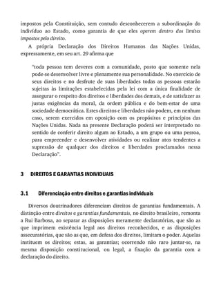 3
3.1
impostos	 pela	 Constituição,	 sem	 contudo	 desconhecerem	 a	 subordinação	 do
indivíduo	 ao	 Estado,	 como	 garantia	 de	 que	 eles	 operem	 dentro	 dos	 limites
impostos	pelo	direito.
A	 própria	 Declaração	 dos	 Direitos	 Humanos	 das	 Nações	 Unidas,
expressamente,	em	seu	art.	29	afirma	que
“toda	 pessoa	 tem	 deveres	 com	 a	 comunidade,	 posto	 que	 somente	 nela
pode-se	desenvolver	livre	e	plenamente	sua	personalidade.	No	exercício	de
seus	 direitos	 e	 no	 desfrute	 de	 suas	 liberdades	 todas	 as	 pessoas	 estarão
sujeitas	 às	 limitações	 estabelecidas	 pela	 lei	 com	 a	 única	 finalidade	 de
assegurar	o	respeito	dos	direitos	e	liberdades	dos	demais,	e	de	satisfazer	as
justas	 exigências	 da	 moral,	 da	 ordem	 pública	 e	 do	 bem-estar	 de	 uma
sociedade	democrática.	Estes	direitos	e	liberdades	não	podem,	em	nenhum
caso,	 serem	 exercidos	 em	 oposição	 com	 os	 propósitos	 e	 princípios	 das
Nações	Unidas.	Nada	na	presente	Declaração	poderá	ser	interpretado	no
sentido	de	conferir	direito	algum	ao	Estado,	a	um	grupo	ou	uma	pessoa,
para	 empreender	 e	 desenvolver	 atividades	 ou	 realizar	 atos	 tendentes	 a
supressão	 de	 qualquer	 dos	 direitos	 e	 liberdades	 proclamados	 nessa
Declaração”.
DIREITOS	E	GARANTIAS	INDIVIDUAIS
Diferenciação	entre	direitos	e	garantias	individuais
Diversos	 doutrinadores	 diferenciam	 direitos	 de	 garantias	 fundamentais.	 A
distinção	entre	direitos	e	garantias	fundamentais,	no	direito	brasileiro,	remonta
a	Rui	Barbosa,	ao	separar	as	disposições	meramente	declaratórias,	que	são	as
que	 imprimem	 existência	 legal	 aos	 direitos	 reconhecidos,	 e	 as	 disposições
assecuratórias,	que	são	as	que,	em	defesa	dos	direitos,	limitam	o	poder.	Aquelas
instituem	 os	 direitos;	 estas,	 as	 garantias;	 ocorrendo	 não	 raro	 juntar-se,	 na
mesma	 disposição	 constitucional,	 ou	 legal,	 a	 fixação	 da	 garantia	 com	 a
declaração	do	direito.
 
