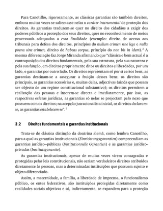 3.2
Para	Canotilho,	rigorosamente,	as	clássicas	garantias	são	também	direitos,
embora	muitas	vezes	se	salientasse	nelas	o	caráter	instrumental	de	proteção	dos
direitos.	 As	 garantias	 traduzem-se	 quer	 no	 direito	 dos	 cidadãos	 a	 exigir	 dos
poderes	públicos	a	proteção	dos	seus	direitos,	quer	no	reconhecimento	de	meios
processuais	 adequados	 a	 essa	 finalidade	 (exemplo:	 direito	 de	 acesso	 aos
tribunais	para	defesa	dos	direitos,	princípios	do	nullum	crimen	sine	lege	e	nulla
poena	 sine	 crimen,	 direito	 de	 habeas	corpus,	 princípio	 do	 non	 bis	 in	 idem).2	 A
mesma	diferenciação	faz	Jorge	Miranda	afirmando	que	“clássica	e	bem	actual	é	a
contraposição	dos	direitos	fundamentais,	pela	sua	estrutura,	pela	sua	natureza	e
pela	sua	função,	em	direitos	propriamente	ditos	ou	direitos	e	liberdades,	por	um
lado,	e	garantias	por	outro	lado.	Os	direitos	representam	só	por	si	certos	bens,	as
garantias	 destinam-se	 a	 assegurar	 a	 fruição	 desses	 bens;	 os	 direitos	 são
principais,	as	garantias	acessórias	e,	muitas	delas,	adjectivas	(ainda	que	possam
ser	objecto	de	um	regime	constitucional	substantivo);	os	direitos	permitem	a
realização	 das	 pessoas	 e	 inserem-se	 directa	 e	 imediatamente,	 por	 isso,	 as
respectivas	esferas	jurídicas,	as	garantias	só	nelas	se	projectam	pelo	nexo	que
possuem	com	os	direitos;	na	acepção	jusracionalista	inicial,	os	direitos	declaram-
se,	as	garantias	estabelecem-se”.1
Direitos	fundamentais	e	garantias	institucionais
Trata-se	 de	 clássica	 distinção	 da	 doutrina	 alemã,	 como	 lembra	 Canotilho,
para	a	qual	as	garantias	institucionais	(Einrichtungsgarantien)	compreendiam	as
garantias	jurídico--públicas	(Institutionnelle	Garantien)	 e	 as	 garantias	 jurídico-
privadas	(Institutsgarantie).
As	 garantias	 institucionais,	 apesar	 de	 muitas	 vezes	 virem	 consagradas	 e
protegidas	pelas	leis	constitucionais,	não	seriam	verdadeiros	direitos	atribuídos
diretamente	às	pessoas,	mas	a	determinadas	instituições	que	possuem	sujeito	e
objeto	diferenciado.
Assim,	a	maternidade,	a	família,	a	liberdade	de	imprensa,	o	funcionalismo
público,	 os	 entes	 federativos,	 são	 instituições	 protegidas	 diretamente	 como
realidades	sociais	objetivas	e	só,	indiretamente,	se	expandem	para	a	proteção
 