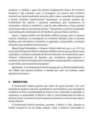 5
assegurar	 a	 validade	 e	 gozo	 dos	 direitos	 fundamentais	 dentro	 do	 território
brasileiro,2	 não	 excluindo,	 pois,	 o	 estrangeiro3	 em	 trânsito	 pelo	 território
nacional,	que	possui	igualmente	acesso	às	ações,	como	o	mandado	de	segurança
e	 demais	 remédios	 constitucionais.4	 Igualmente,	 as	 pessoas	 jurídicas	 são
beneficiárias	 dos	 direitos	 e	 garantias	 individuais,	 pois	 reconhece-se	 às
associações	 o	 direito	 à	 existência,	 o	 que	 de	 nada	 adiantaria	 se	 fosse	 possível
excluí-las	de	todos	os	seus	demais	direitos.5	Dessa	forma,	os	direitos	enunciados
e	garantidos	pela	constituição	são	de	brasileiros,	pessoas	físicas	e	jurídicas.
Assim,	 o	 regime	 jurídico	 das	 liberdades	 públicas	 protege	 tanto	 as	 pessoas
naturais,	 brasileiros	 ou	 estrangeiros	 no	 território	 nacional,	 como	 as	 pessoas
jurídicas,	pois	têm	direito	à	existência,	à	segurança,	à	propriedade,	à	proteção
tributária	e	aos	remédios	constitucionais.6
Miguel	Ángel	Ekmekdjian	e	Calogero	Pizzolo	observam	que	o	art.	25.1	da
Convenção	Europeia	de	Direitos	Humanos	habilita	tanto	as	pessoas	físicas	como
as	jurídicas	a	reclamar	a	proteção	de	direitos	humanos,	da	mesma	forma	que	o
Tribunal	 Constitucional	 da	 Espanha,	 que	 reconheceu	 expressamente	 a
existência	de	direitos	fundamentais	relacionados	à	pessoa	jurídica,	respeitando-
se,	por	óbvio,	suas	características	próprias.1
Igualmente,	a	Lei	Fundamental	alemã	consagra	que	os	direitos	fundamentais
são	 válidos	 para	 pessoas	 jurídicas,	 à	 medida	 que,	 pela	 sua	 essência,	 sejam
aplicáveis	às	mesmas.2
DIREITO	À	VIDA
A	 Constituição	 Federal	 garante	 que	 todos	 são	 iguais	 perante	 a	 lei,	 sem
distinção	de	qualquer	natureza,	garantindo-se	aos	brasileiros	e	aos	estrangeiros
residentes	no	País	a	inviolabilidade	do	direito	à	vida,	à	liberdade,	à	igualdade,	à
segurança	e	à	propriedade.	O	direito	à	vida	é	o	mais	fundamental	de	todos	os
direitos,	já	que	se	constitui	em	pré-requisito	à	existência	e	exercício	de	todos	os
demais	direitos.
A	 Constituição	 Federal	 proclama,	 portanto,	 o	 direito	 à	 vida,	 cabendo	 ao
Estado	 assegurá-lo	 em	 sua	 dupla	 acepção,	 sendo	 a	 primeira	 relacionada	 ao
 