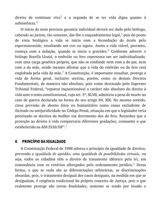 6
direito	 de	 continuar	 vivo3	 e	 a	 segunda	 de	 se	 ter	 vida	 digna	 quanto	 à
subsistência.4
O	início	da	mais	preciosa	garantia	individual	deverá	ser	dado	pelo	biólogo,
cabendo	ao	jurista,	tão	somente,	dar-lhe	o	enquadramento	legal,5	pois	do	ponto
de	 vista	 biológico	 a	 vida	 se	 inicia	 com	 a	 fecundação	 do	 óvulo	 pelo
espermatozoide,	resultando	um	ovo	ou	zigoto.	Assim	a	vida	viável,	portanto,
começa	 com	 a	 nidação,	 quando	 se	 inicia	 a	 gravidez.6	 Conforme	 adverte	 o
biólogo	 Botella	 Lluziá,	 o	 embrião	 ou	 feto	 representa	 um	 ser	 individualizado,
com	uma	carga	genética	própria,	que	não	se	confunde	nem	com	a	do	pai,	nem
com	 a	 da	 mãe,	 sendo	 inexato	 afirmar	 que	 a	 vida	 do	 embrião	 ou	 do	 feto	 está
englobada	pela	vida	da	mãe.7	A	Constituição,	é	importante	ressaltar,	protege	a
vida	 de	 forma	 geral,	 inclusive	 uterina,	 porém,	 como	 os	 demais	 Direitos
Fundamentais,	 de	 maneira	 não	 absoluta,	 pois	 como	 destacado	 pelo	 Supremo
Tribunal	Federal,	“reputou	inquestionável	o	caráter	não	absoluto	do	direito	à
vida	ante	o	texto	constitucional,	cujo	art.	5o,	XLVII,	admitiria	a	pena	de	morte	no
caso	de	guerra	declarada	na	forma	do	seu	artigo	84,	XIX.	No	mesmo	sentido,
citou	 previsão	 de	 aborto	 ético	 ou	 humanitário	 como	 causa	 excludente	 de
ilicitude	ou	antijuridicidade	no	Código	Penal,	situação	em	que	o	legislador	teria
priorizado	os	direitos	da	mulher	em	detrimento	dos	do	feto.	Recordou	que	a
proteção	ao	direito	à	vida	comportaria	diferentes	gradações,	consoante	o	que
estabelecido	na	ADI	3510/DF”.1
PRINCÍPIO	DA	IGUALDADE
A	Constituição	Federal	de	1988	adotou	o	princípio	da	igualdade	de	direitos,
prevendo	a	 igualdade	 de	 aptidão,	 uma	 igualdade	 de	 possibilidades	 virtuais,	 ou
seja,	 todos	 os	 cidadãos	 têm	 o	 direito	 de	 tratamento	 idêntico	 pela	 lei,	 em
consonância	 com	 os	 critérios	 albergados	 pelo	 ordenamento	 jurídico.2	 Dessa
forma,	 o	 que	 se	 veda	 são	 as	 diferenciações	 arbitrárias,	 as	 discriminações
absurdas,	pois,	o	tratamento	desigual	dos	casos	desiguais,	na	medida	em	que	se
desigualam,	é	exigência	tradicional	do	próprio	conceito	de	Justiça,	pois	o	que
realmente	 protege	 são	 certas	 finalidades,	 somente	 se	 tendo	 por	 lesado	 o
 