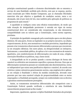 princípio	 constitucional	 quando	 o	 elemento	 discriminador	 não	 se	 encontra	 a
serviço	 de	 uma	 finalidade	 acolhida	 pelo	 direito,	 sem	 que	 se	 esqueça,	 porém,
como	 ressalvado	 por	 Fábio	 Konder	 Comparato,	 que	 as	 chamadas	 liberdades
materiais	 têm	 por	 objetivo	 a	 igualdade	 de	 condições	 sociais,	 meta	 a	 ser
alcançada,	não	só	por	meio	de	leis,	mas	também	pela	aplicação	de	políticas	ou
programas	de	ação	estatal.3
A	 igualdade	 se	 configura	 como	 uma	 eficácia	 transcendente,	 de	 modo	 que
toda	 situação	 de	 desigualdade	 persistente	 à	 entrada	 em	 vigor	 da	 norma
constitucional	 deve	 ser	 considerada	 não	 recepcionada,	 se	 não	 demonstrar
compatibilidade	 com	 os	 valores	 que	 a	 Constituição,	 como	 norma	 suprema,
proclama.
O	princípio	da	igualdade	consagrado	pela	constituição	opera	em	dois	planos
distintos.	De	uma	parte,	frente	ao	legislador	ou	ao	próprio	executivo,	na	edição,
respectivamente,	de	leis,	atos	normativos	e	medidas	provisórias,	impedindo	que
possam	criar	tratamentos	abusivamente	diferenciados	a	pessoas	que	encontram-
se	 em	 situações	 idênticas.	 Em	 outro	 plano,	 na	 obrigatoriedade	 ao	 intérprete,
basicamente,	a	autoridade	pública,	de	aplicar	a	lei	e	atos	normativos	de	maneira
igualitária,	sem	estabelecimento	de	diferenciações	em	razão	de	sexo,	religião,
convicções	filosóficas	ou	políticas,	raça,	classe	social.
A	 desigualdade	 na	 lei	 se	 produz	 quando	 a	 norma	 distingue	 de	 forma	 não
razoável	ou	arbitrária	um	tratamento	específico	a	pessoas	diversas.	Para	que	as
diferenciações	normativas	possam	ser	consideradas	não	discriminatórias,	torna-
se	indispensável	que	exista	uma	justificativa	objetiva	e	razoável,	de	acordo	com
critérios	e	juízos	valorativos	genericamente	aceitos,	cuja	exigência	deve	aplicar-
se	 em	 relação	 à	 finalidade	 e	 efeitos	 da	 medida	 considerada,	 devendo	 estar
presente	 por	 isso	 uma	 razoável	 relação	 de	 proporcionalidade	 entre	 os	 meios
empregados	e	a	finalidade	perseguida,	sempre	em	conformidade	com	os	direitos
e	garantias	constitucionalmente	protegidos.
Assim,	 os	 tratamentos	 normativos	 diferenciados	 são	 compatíveis	 com	 a
Constituição	 Federal	 quando	 verificada	 a	 existência	 de	 uma	 finalidade
razoavelmente	proporcional	ao	fim	visado.1
Importante,	igualmente,	apontar	a	tríplice	finalidade	limitadora	do	princípio
 