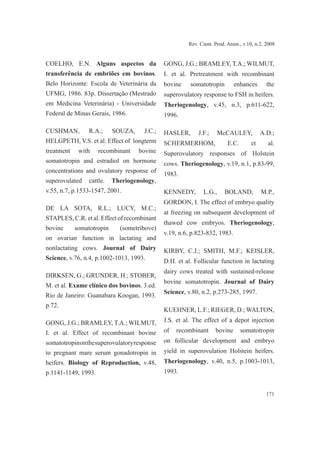 171
Rev. Cient. Prod. Anim., v.10, n.2, 2008
COELHO, E.N. Alguns aspectos da
transferência de embriões em bovinos.
Belo Horizonte: Escola de Veterinária da
UFMG, 1986. 83p. Dissertação (Mestrado
em Medicina Veterinária) - Universidade
Federal de Minas Gerais, 1986.
CUSHMAN, R.A.; SOUZA, J.C.;
HELGPETH, V.S. et al. Effect of longterm
treatment with recombinant bovine
somatotropin and estradiol on hormone
concentrations and ovulatory response of
superovulated cattle. Theriogenology,
v.55, n.7, p.1533-1547, 2001.
DE LA SOTA, R.L.; LUCY, M.C.;
STAPLES, C.R. et al. Effect of recombinant
bovine somatotropin (sometribove)
on ovarian function in lactating and
nonlactating cows. Journal of Dairy
Science, v.76, n.4, p.1002-1013, 1993.
DIRKSEN, G.; GRUNDER, H.; STOBER,
M. et al. Exame clínico dos bovinos. 3.ed.
Rio de Janeiro: Guanabara Koogan, 1993.
p.72.
GONG, J.G.; BRAMLEY, T.A.; WILMUT,
I. et al. Effect of recombinant bovine
somatotropinonthesuperovulatoryresponse
to pregnant mare serum gonadotropin in
heifers. Biology of Reproduction, v.48,
p.1141-1149, 1993.
GONG, J.G.; BRAMLEY, T.A.; WILMUT,
I. et al. Pretreatment with recombinant
bovine somatotropin enhances the
superovulatory response to FSH in heifers.
Theriogenology, v.45, n.3, p.611-622,
1996.
HASLER, J.F.; McCAULEY, A.D.;
SCHERMERHOM, E.C. et al.
Superovulatory responses of Holstein
cows. Theriogenology, v.19, n.1, p.83-99,
1983.
KENNEDY, L.G., BOLAND, M.P.,
GORDON, I. The effect of embryo quality
at freezing on subsequent development of
thawed cow embryos. Theriogenology,
v.19, n.6, p.823-832, 1983.
KIRBY, C.J.; SMITH, M.F.; KEISLER,
D.H. et al. Follicular function in lactating
dairy cows treated with sustained-release
bovine somatotropin. Journal of Dairy
Science, v.80, n.2, p.273-285, 1997.
KUEHNER, L.F.; RIEGER, D.; WALTON,
J.S. et al. The effect of a depot injection
of recombinant bovine somatotropin
on follicular development and embryo
yield in superovulation Holstein heifers.
Theriogenology, v.40, n.5, p.1003-1013,
1993.
 