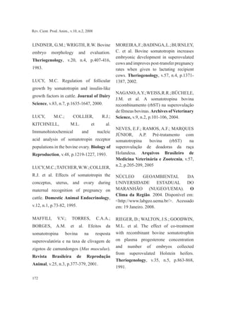 172
Rev. Cient. Prod. Anim., v.10, n.2, 2008
LINDNER, G.M.; WRIGTH, R.W. Bovine
embryo morphology and evaluation.
Theriogenology, v.20, n.4, p.407-416,
1983.
LUCY, M.C. Regulation of follicular
growth by somatotropin and insulin-like
growth factors in cattle. Journal of Dairy
Science, v.83, n.7, p.1635-1647, 2000.
LUCY, M.C.; COLLIER, R.J.;
KITCHNELL, M.L. et al.
Immunohistochemical and nucleic
acid analysis of somatotropin receptor
populations in the bovine ovary. Biology of
Reproduction, v.48, p.1219-1227, 1993.
LUCY,M.C.;TATCHER,W.W.;COLLIER,
R.J. et al. Effects of somatotropin the
conceptus, uterus, and ovary during
maternal recognition of pregnancy on
cattle. Domestic Animal Endocrinology,
v.12, n.1, p.73-82, 1995.
MAFFILI, V.V.; TORRES, C.A.A.;
BORGES, A.M. et al. Efeitos da
somatotropina bovina na resposta
superovulatória e na taxa de clivagem de
zigotos de camundongos (Mus musculus).
Revista Brasileira de Reprodução
Animal, v.25, n.3, p.377-379, 2001.
MOREIRA,F.;BADINGA,L.;BURNLEY,
C. et al. Bovine somatotropin increases
embryonic development in superovulated
cows and improves post-transfer pregnancy
rates when given to lactating recipient
cows. Theriogenology, v.57, n.4, p.1371-
1387, 2002.
NAGANO,A.Y.;WEISS,R.R.;BÜCHELE,
J.M. et al. A somatotropina bovina
recombinamento (rbST) na superovulação
de fêmeas bovinas. Archives of Veterinary
Science, v.9, n.2, p.101-106, 2004.
NEVES, E.F.; RAMOS, A.F.; MARQUES
JÚNIOR, A.P. Pré-tratamento com
somatotropina bovina (rbST) na
superovulação de doadoras da raça
Holandesa. Arquivos Brasileiro de
Medicina Veterinária e Zootecnia, v.57,
n.2, p.205-209, 2005
NÚCLEO GEOAMBIENTAL DA
UNIVERSIDADE ESTADUAL DO
MARANHÃO (NUGEO/UEMA). O
Clima da Região. 2004. Disponível em:
<http://www.labgeo.uema.br/>. Acessado
em: 19 Janeiro. 2008.
RIEGER, D.; WALTON, J.S.; GOODWIN,
M.L. et al. The effect of co-treatment
with recombinant bovine somatotrophin
on plasma progesterone concentration
and number of embryos collected
from superovulated Holstein heifers.
Theriogenology, v.35, n.5, p.863-868,
1991.
 