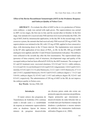 163
Rev. Cient. Prod. Anim., v.10, n.2, 2008
Effect of the Bovine Recombinant Somatotropin (rbST) in the Ovulatory Response
and Embryos Quality of Nelore Cows
ABSTRACT - To evaluate the effect of rbST in the in vivo production of Nelore
cows embryos a study was carried with eight givers. The superovulation was carried
in 2007, in two stages, the first one in July and the second other in October. In the first
stage, four animals (G1) received only FSH and four (G2) received besides the FSH, 250
mg of rbST, both by intramuscular application, in the day D0. In the second stage, in the
crossover system, the animals that had received only FSH received 250 mg of rbST. The
superovulation was initiated in the D4, with 133 mg of FSH, applied in four consecutive
days, with decreasing doses in the 12 hours interval. The implantations were removed
in the D7 after application of two doses of PGF2α
in D6. In the D8, 200 μg of GnRH
analogous were applied, and after 12 and 24 hours inseminations took place. The embryos
were collected in the seventh day after the first insemination. The superovulated reply
(presence of lutea corpora), total of structures, developmental stage and quality of the
recouped embryos had not been affected (P>0.05) by the rbST treatment. The averages of
G1 and G2 treatment were: recovered structures, 9.5±3.0 and 7.6±2.2; viable embryos,
8.1±2.6 and 5.0±1.6; not fertilized, 0.3±0.2 and 0.5±0.3; degenerated, 1.0±0.5 and 0.5±0.3;
morulae, 0.5±0.2 and 2.3±1.9; early blastocysts, 2.2±2.1 and 1.3±0.9; blastocysts, 4.7±1.6
and 2.5±0.5; expanded blastocysts, 0.6±0.3 and 0.5±0.5; embryos degree I, 7.3±2.5 and
5.0±0.8; embryos degree II, 0.5±0.3 and 1.1±0.5 and embryos degree III, 0.2±0.1 and
0.5±0.5, respectively. The administration of 250 mg of rbST in the D0, do not improve
the embryos quality in Nelore cows.
Key Words: bovine, FSH, GH
Introdução
O maior entrave dos programas de
Transferência de Embriões (TE) continua
sendo o elevado custo e a variabilidade
da resposta ao tratamento superovulatório
entre as doadoras. Apesar do intenso
número de pesquisas desenvolvidas
em diversos países ainda não existe um
protocolocapazdecontornaresteproblema.
Alguns protocolos que sincronizam o
desenvolvimento da onda folicular têm se
revelado úteis por facilitarem o manejo das
doadoras e produzirem o mesmo número
de embriões dos tratamentos tradicionais
utilizados (Nagano et al., 2004).
 