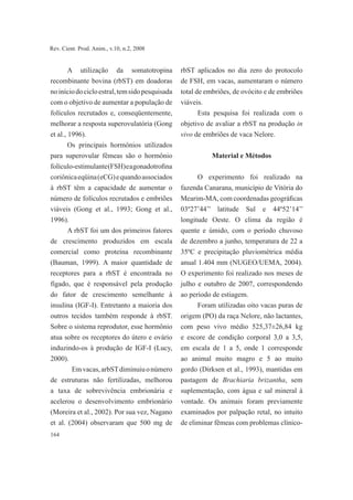164
Rev. Cient. Prod. Anim., v.10, n.2, 2008
A utilização da somatotropina
recombinante bovina (rbST) em doadoras
noiníciodocicloestral,temsidopesquisada
com o objetivo de aumentar a população de
folículos recrutados e, conseqüentemente,
melhorar a resposta superovulatória (Gong
et al., 1996).
Os principais hormônios utilizados
para superovular fêmeas são o hormônio
folículo-estimulante(FSH)eagonadotrofina
coriônicaeqüina(eCG)equandoassociados
à rbST têm a capacidade de aumentar o
número de folículos recrutados e embriões
viáveis (Gong et al., 1993; Gong et al.,
1996).
A rbST foi um dos primeiros fatores
de crescimento produzidos em escala
comercial como proteína recombinante
(Bauman, 1999). A maior quantidade de
receptores para a rbST é encontrada no
fígado, que é responsável pela produção
do fator de crescimento semelhante à
insulina (IGF-I). Entretanto a maioria dos
outros tecidos também responde à rbST.
Sobre o sistema reprodutor, esse hormônio
atua sobre os receptores do útero e ovário
induzindo-os à produção de IGF-I (Lucy,
2000).
	 Emvacas,arbSTdiminuiuonúmero
de estruturas não fertilizadas, melhorou
a taxa de sobrevivência embrionária e
acelerou o desenvolvimento embrionário
(Moreira et al., 2002). Por sua vez, Nagano
et al. (2004) observaram que 500 mg de
rbST aplicados no dia zero do protocolo
de FSH, em vacas, aumentaram o número
total de embriões, de ovócito e de embriões
viáveis.
Esta pesquisa foi realizada com o
objetivo de avaliar a rbST na produção in
vivo de embriões de vaca Nelore.
Material e Métodos
O experimento foi realizado na
fazenda Canarana, município de Vitória do
Mearim-MA, com coordenadas geográficas
03º27’44’’ latitude Sul e 44º52’14’’
longitude Oeste. O clima da região é
quente e úmido, com o período chuvoso
de dezembro a junho, temperatura de 22 a
35ºC e precipitação pluviométrica média
anual 1.404 mm (NUGEO/UEMA, 2004).
O experimento foi realizado nos meses de
julho e outubro de 2007, correspondendo
ao período de estiagem.
Foram utilizadas oito vacas puras de
origem (PO) da raça Nelore, não lactantes,
com peso vivo médio 525,37±26,84 kg
e escore de condição corporal 3,0 a 3,5,
em escala de 1 a 5, onde 1 corresponde
ao animal muito magro e 5 ao muito
gordo (Dirksen et al., 1993), mantidas em
pastagem de Brachiaria brizantha, sem
suplementação, com água e sal mineral à
vontade. Os animais foram previamente
examinados por palpação retal, no intuito
de eliminar fêmeas com problemas clínico-
 