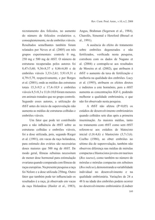 169
Rev. Cient. Prod. Anim., v.10, n.2, 2008
recrutamento dos folículos, no aumento
do número de folículos ovulatórios e,
conseqüentemente, no de embriões viáveis.
Resultados semelhantes também foram
relatados por Neves et al. (2005) em três
grupos experimentais: controle 0 mg,
250 mg e 500 mg de rbST. O número de
estruturas recuperadas pelos autores foi
8,47±5,60; 9,36±8,37 e 8,86±6,88 e de
embriões viáveis 3,33±2,61; 5,91±9,31 e
4,79±5,79, respectivamente, e por Borges
et al. (2001), onde as médias das estruturas
totais 15,3±9,5 e 17,4±10,9 e embriões
viáveis 8,5±8,3 e 11,0±10,0 foram menores
em animais tratados que no grupo controle.
Segundo esses autores, a utilização do
rbST antes do início da superovulação não
aumenta as médias de estruturas colhidas e
embriões viáveis.
Um fator que pode ter contribuído
para a não influência da rbST sobre as
estruturas colhidas e embriões viáveis,
foi a dose utilizada, pois, segundo Rieger
et al. (1991), em vacas da raça holandesa,
para estímulo dos ovários são necessárias
doses maiores que 500 mg de rbST. De
modo geral, fêmeas zebuínas necessitam
de menor dose hormonal para estimulação
ovariana quando comparada com fêmeas de
raças européias. Na presente pesquisa a raça
foi Nelore e a dose utilizada 250mg. Outro
fator que também pode ter influenciado os
resultados é a raça, já observado em vacas
da raça Holandesa (Hasler et al., 1983),
Angus, Brahman (Segerson et al., 1984),
Charolês, Simental e Hereford (Breuel et
al., 1991).
A ausência do efeito do tratamento
sobre embriões degenerados e não
fertilizados, verificada nesta pesquisa,
corrobora com os dados de Nagano et
al. (2004) e contrapõe-se aos resultados
de Moreira et al. (2002), que atribuem à
rbST o aumento da taxa de fertilização e
melhoria na qualidade dos embriões. Lucy
et al. (1995), atribuem os efeitos diretos
e indiretos a este hormônio, pois a rbST
aumenta as concentrações IGF-I, podendo
melhorar a qualidade embrionária, o que
não foi observado nesta pesquisa.
A rbST não afetou (P>0,05) os
estádios de desenvolvimento embrionários
quando colhidos sete dias após a primeira
inseminação. As maiores médias, tanto
no tratamento com rbST como sem rbST
referem-se aos estádios de blatocisto
inicial (1,8±4,6) e blastocisto (3,7±3,6).
Coelho (1986), ao obter embriões no
sétimo dia de superovulação, também não
observou diferença nas médias de mórulas
compactaseblastocistosjovensemtaurinos
(Bos taurus), como também no número de
mórulas e mórulas compactas em zebuínos
(Bosindicus),demonstrandoavariabilidade
individual no desenvolvimento e na
qualidade embrionária. Variações de 24 a
48 h na idade dos embriões podem ocorrer
no desenvolvimento embrionário (Lindner
 