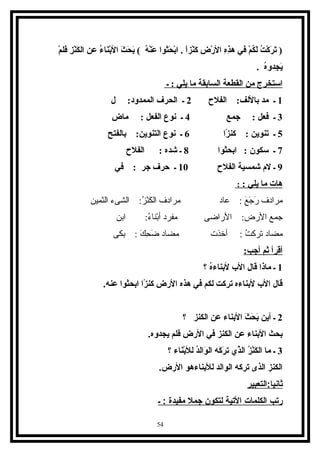 ‫م‬ْ‫ع‬ ‫فل‬َ‫ا‬ ‫ز‬ِ‫م‬ ‫ن‬ْ‫ع‬‫ك‬َ‫ا‬ ‫ال‬ ‫عن‬ ‫ء‬ُ ‫نا‬َ‫ا‬‫ب‬ْ‫ع‬‫ال‬ ‫ث‬َ‫ا‬ ‫ح‬َ‫ا‬ ‫ب‬َ‫ا‬ ( ‫ه‬ُ ‫ن‬ْ‫ع‬‫ع‬َ‫ا‬ ‫حثروا‬َ‫ا‬ ‫ب‬ْ‫ع‬‫ا‬ . ‫ا‬ً ‫نز‬ْ‫ع‬‫ك‬َ‫ا‬ ‫ض‬ِ‫م‬ ‫ر‬ْ‫ع‬ ‫ال‬ ‫ه‬ِ‫م‬‫ذ‬ِ‫م‬‫ه‬ ‫في‬ ‫م‬ْ‫ع‬ ‫ك‬ُ ‫ل‬َ‫ا‬ ‫ت‬ُ ‫ك‬ْ‫ع‬ ‫ر‬َ‫ا‬ ‫ت‬َ‫ا‬ )
. ‫ه‬ُ‫جدو‬ِ‫م‬ ‫ي‬َ‫ا‬
‫ـ‬ : ‫يلي‬ ‫ما‬ ‫السابقة‬ ‫القطعة‬ ‫من‬ ‫استخرج‬
1‫الفلح‬ :‫باللف‬ ‫مد‬ ‫ـ‬2‫ل‬ :‫الممدود‬ ‫الحرف‬ ‫ـ‬
3‫جمع‬ : ‫فعل‬ ‫ـ‬4‫ض‬ِ‫م‬ ‫ما‬ : ‫الفعل‬ ‫نروع‬ ‫ـ‬
5‫زا‬ً  ‫كن‬ : ‫تنروين‬ ‫ـ‬6‫بالفتح‬ :‫التنروين‬ ‫نروع‬ ‫ـ‬
7‫ابحثروا‬ : ‫سكرون‬ ‫ـ‬8‫الفلح‬ : ‫شده‬ ‫ـ‬
9‫الفلح‬ ‫شمسية‬ ‫لم‬ ‫ـ‬10‫في‬ : ‫جر‬ ‫حرف‬ ‫ـ‬
: ‫يلي‬ ‫ما‬ ‫هات‬:
‫افلثمبين‬ ‫افلشىء‬ :‫ز‬ُ‫غ‬ ‫ن‬ْ‫ ِل‬‫ك‬َ‫ ا‬ ‫افل‬ ‫مرادف‬ ‫ع اد‬ : ‫ع‬َ‫ ا‬ ‫ج‬َ‫ ا‬ ‫ر‬َ‫ ا‬ ‫مرادف‬
‫ابن‬ :‫ء‬ُ‫غ‬ ‫بن ا‬ْ‫ ِل‬‫أ‬ ‫مفرد‬ ‫الراضى‬ :‫الرض‬ ‫جمع‬
‫بكى‬ : ‫ك‬َ‫ ا‬ ‫ح‬ِ‫ق‬ ‫ض‬َ‫ ا‬ ‫مض اد‬ ‫أخذت‬ : ‫ت‬ُ‫غ‬ ‫ترك‬ ‫مض اد‬
:‫أجب‬ ‫ثم‬ ‫أقرأ‬
1‫؟‬ ‫ه‬ُ‫لبناء‬ ‫الب‬ ‫قال‬ ‫ماذا‬ ‫ـ‬
.‫عنه‬ ‫ابحثروا‬ ‫زا‬ً  ‫كن‬ ‫الرض‬ ‫هذه‬ ‫في‬ ‫لكم‬ ‫تركت‬ ‫لبناءه‬ ‫الب‬ ‫قال‬
2‫؟‬ ‫الكنز‬ ‫عن‬ ‫البناء‬ ‫ث‬َ‫ا‬ ‫ح‬َ‫ا‬ ‫ب‬َ‫ا‬ ‫أين‬ ‫ـ‬
.‫يجدوه‬ ‫فلم‬ ‫الرض‬ ‫في‬ ‫الكنز‬ ‫عن‬ ‫البناء‬ ‫بحث‬
3‫؟‬ ‫ناء‬َ‫ا‬‫ب‬ْ‫ع‬‫لل‬ ‫د‬ُ‫روال‬َ‫ا‬ ‫ال‬ ‫كه‬َ‫ا‬ ‫ر‬َ‫ا‬ ‫ت‬ ‫ذي‬َّ ‫ال‬ ‫ز‬ُ ‫ن‬ْ‫ع‬‫ك‬َ‫ا‬ ‫ال‬ ‫ما‬ ‫ـ‬
.‫الرض‬ ‫للبناءهرو‬ ‫الروالد‬ ‫تركه‬ ‫الذى‬ ‫الكنز‬
‫ثانيا:التعبير‬
‫رتب‬‫الكلمات‬‫التية‬‫لتكون‬‫جمل‬‫مفيدة‬‫ـ‬ :
54
 