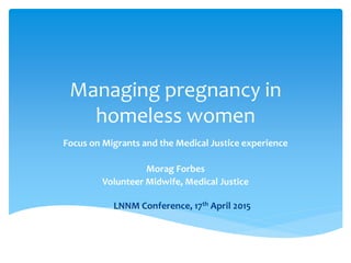 Managing pregnancy in
homeless women
Focus on Migrants and the Medical Justice experience
Morag Forbes
Volunteer Midwife, Medical Justice
LNNM Conference, 17th April 2015
Morag Forbes
Volunteer Midwife, Medical Justice
 