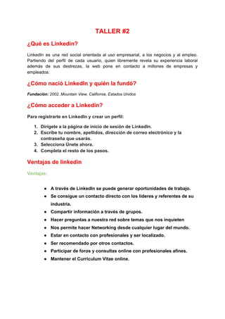 TALLER #2
¿Qué es Linkedin?
LinkedIn es una red social orientada al uso empresarial, a los negocios y al empleo.
Partiendo del perfil de cada usuario, quien libremente revela su experiencia laboral
además de sus destrezas, la web pone en contacto a millones de empresas y
empleados.
¿Cómo nació LinkedIn y quién la fundó?
Fundación​:​ 2002, ​Mountain View, California, Estados Unidos
¿Cómo acceder a Linkedin?
Para registrarte en LinkedIn y crear un perfil:
1. Dirígete a la página de inicio de sesión de LinkedIn.
2. Escribe tu nombre, apellidos, dirección de correo electrónico y la
contraseña que usarás.
3. Selecciona Únete ahora.
4. Completa el resto de los pasos.
Ventajas de linkedin
Ventajas:
● A través de LinkedIn se puede generar oportunidades de trabajo.
● Se consigue un contacto directo con los líderes y referentes de su
industria.
● Compartir información a través de grupos.
● Hacer preguntas a nuestra red sobre temas que nos inquieten
● Nos permite hacer Networking desde cualquier lugar del mundo.
● Estar en contacto con profesionales y ser localizado.
● Ser recomendado por otros contactos.
● Participar de foros y consultas online con profesionales afines.
● Mantener el Curriculum Vitae online.
 