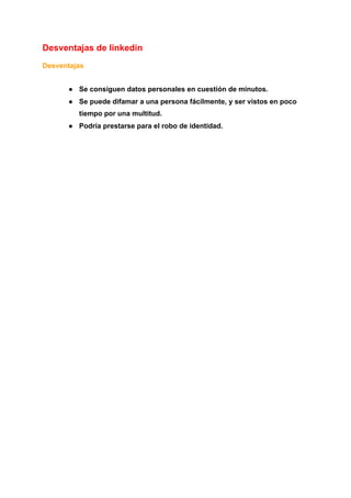 Desventajas de linkedin
Desventajas
● Se consiguen datos personales en cuestión de minutos.
● Se puede difamar a una persona fácilmente, y ser vistos en poco
tiempo por una multitud.
● Podría prestarse para el robo de identidad.
 