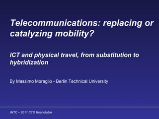 Telecommunications: replacing or catalyzing mobility? ICT and physical travel, from substitution to hybridization   By Massimo Moraglio - Berlin Technical University   IMTC – 2011 CTO Roundtable  