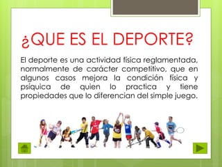 ¿QUE ES EL DEPORTE?
El deporte es una actividad física reglamentada,
normalmente de carácter competitivo, que en
algunos casos mejora la condición física y
psíquica de quien lo practica y tiene
propiedades que lo diferencian del simple juego.
 