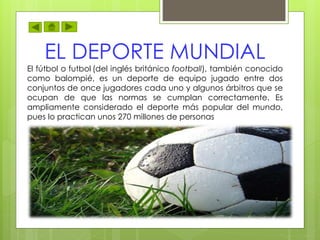 EL DEPORTE MUNDIAL
El fútbol o futbol (del inglés británico football), también conocido
como balompié, es un deporte de equipo jugado entre dos
conjuntos de once jugadores cada uno y algunos árbitros que se
ocupan de que las normas se cumplan correctamente. Es
ampliamente considerado el deporte más popular del mundo,
pues lo practican unos 270 millones de personas
 