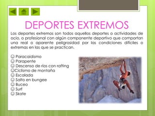 DEPORTES EXTREMOS
Los deportes extremos son todos aquellos deportes o actividades de
ocio, o profesional con algún componente deportivo que comportan
una real o aparente peligrosidad por las condiciones difíciles o
extremas en las que se practican.
☺ Paracaidismo
☺ Parapente
☺ Descenso de ríos con rafting
☺Ciclismo de montaña
☺ Escalada
☺ Salto en bungee
☺ Buceo
☺ Surf
☺ Skate
 