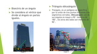  Bisectriz de un ángulo
 Se considera al vértice que
divide al Angulo en partes
iguales.
 Triángulo obtusángulo
 Triangulo, es un polígono se especifica
por la unión de tres puntos formando tres
segmentos cerrados. Obtusángulo uno de
sus ángulos es mayor a 90° menores de
180°, los otros dos lados son menores de
90°.
. Imagen 3 Imagen 4
100
°
10°
10°
 