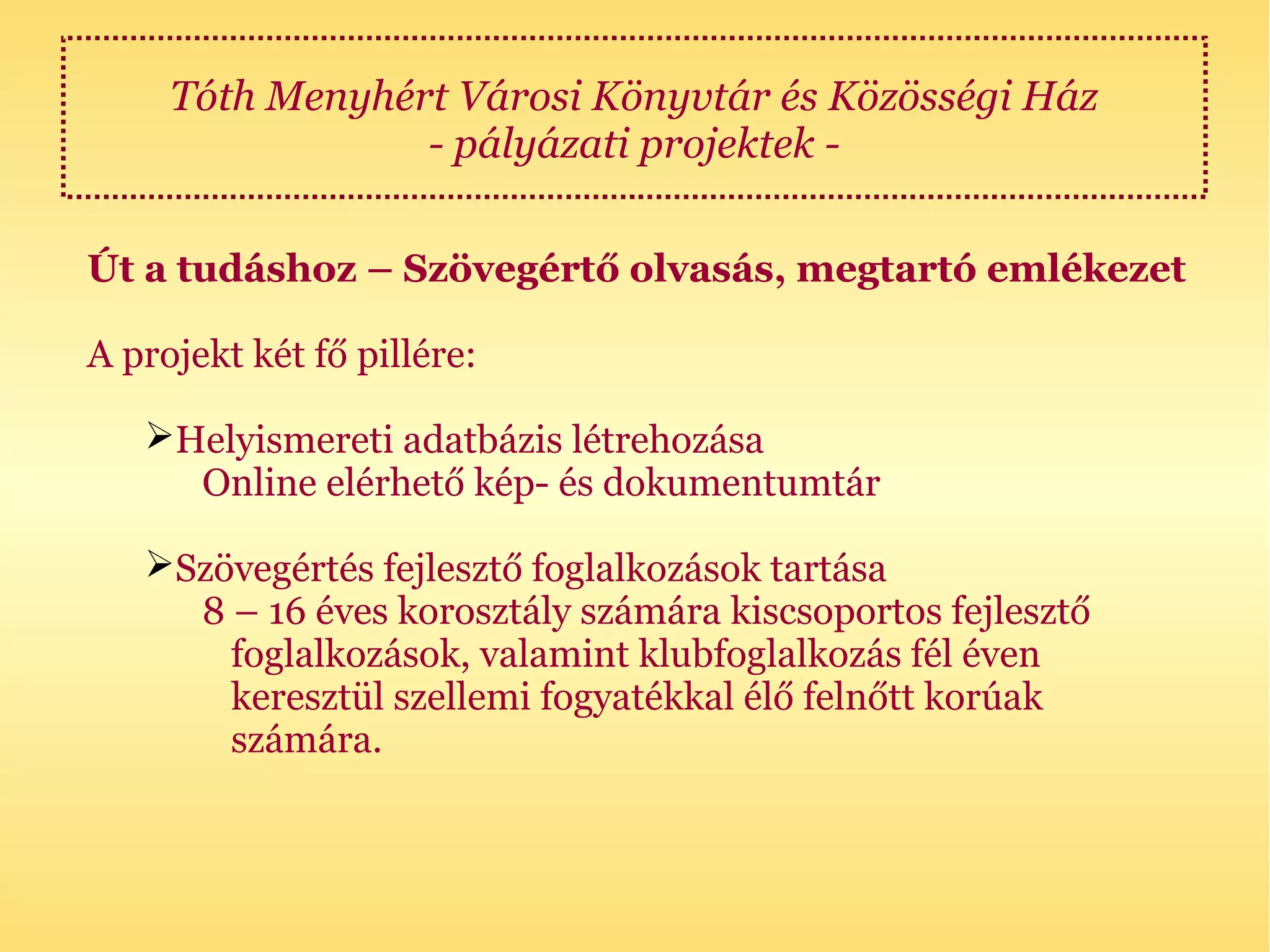 Tóth Menyhért Városi Könyvtár és Közösségi Ház
                 - pályázati projektek -

Út a tudáshoz – Szövegértő olvasás, megtartó emlékezet

A projekt két fő pillére:

   Helyismereti adatbázis létrehozása
     Online elérhető kép- és dokumentumtár

   Szövegértés fejlesztő foglalkozások tartása
     8 – 16 éves korosztály számára kiscsoportos fejlesztő
       foglalkozások, valamint klubfoglalkozás fél éven
       keresztül szellemi fogyatékkal élő felnőtt korúak
       számára.
 
