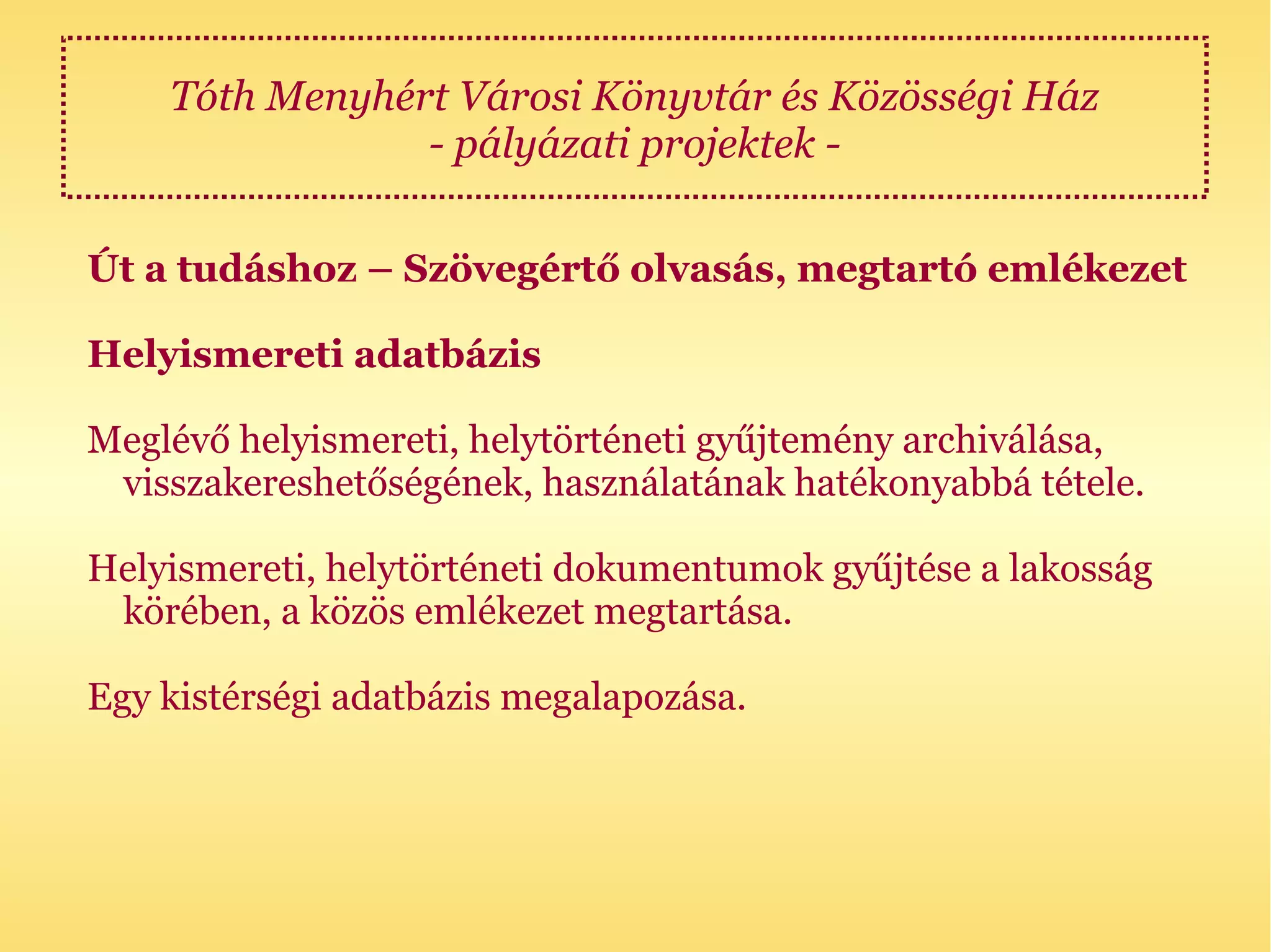 Tóth Menyhért Városi Könyvtár és Közösségi Ház
                - pályázati projektek -

Út a tudáshoz – Szövegértő olvasás, megtartó emlékezet

Helyismereti adatbázis

Meglévő helyismereti, helytörténeti gyűjtemény archiválása,
 visszakereshetőségének, használatának hatékonyabbá tétele.

Helyismereti, helytörténeti dokumentumok gyűjtése a lakosság
 körében, a közös emlékezet megtartása.

Egy kistérségi adatbázis megalapozása.
 