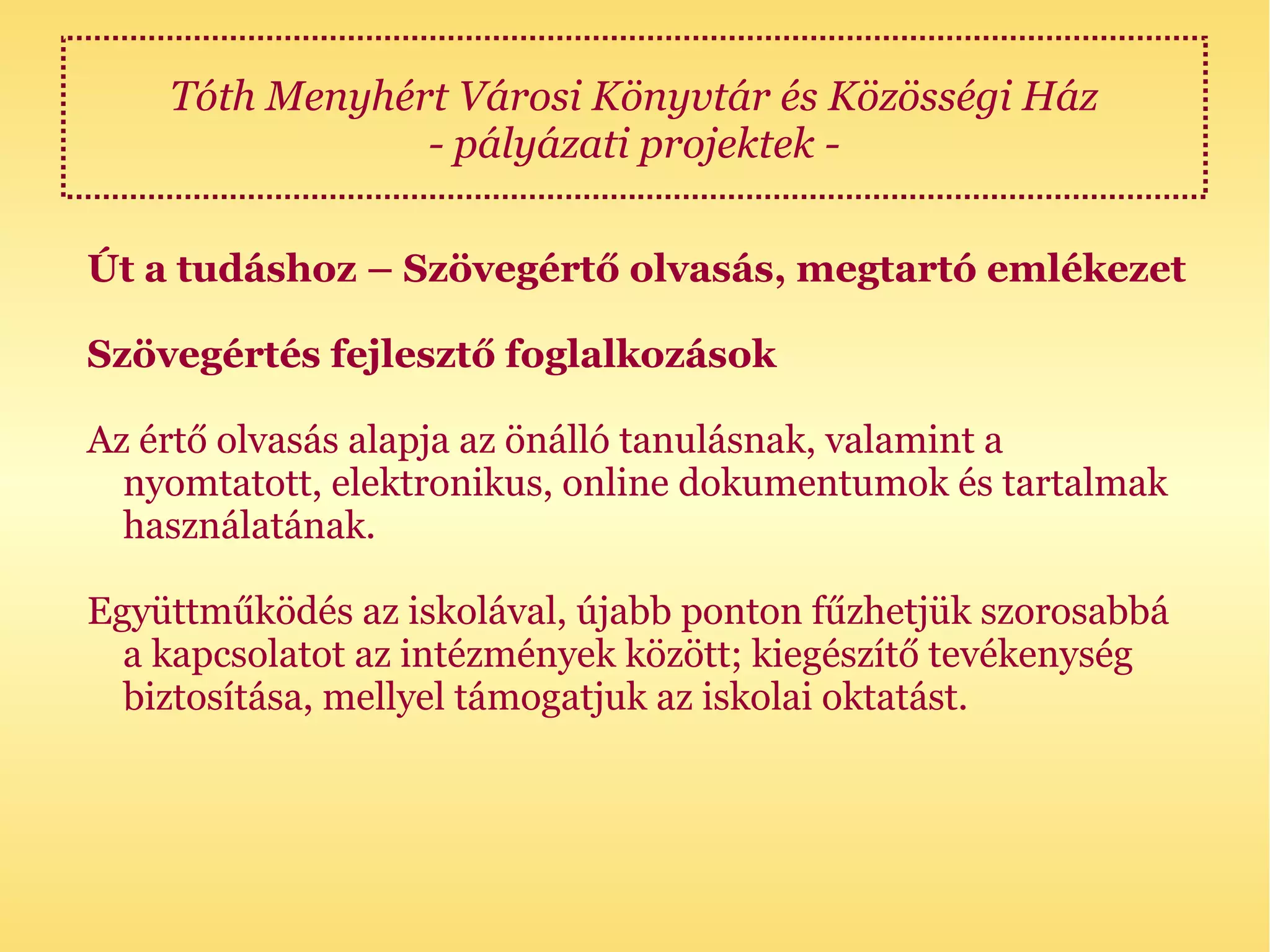 Tóth Menyhért Városi Könyvtár és Közösségi Ház
                - pályázati projektek -

Út a tudáshoz – Szövegértő olvasás, megtartó emlékezet

Szövegértés fejlesztő foglalkozások

Az értő olvasás alapja az önálló tanulásnak, valamint a
  nyomtatott, elektronikus, online dokumentumok és tartalmak
  használatának.

Együttműködés az iskolával, újabb ponton fűzhetjük szorosabbá
  a kapcsolatot az intézmények között; kiegészítő tevékenység
  biztosítása, mellyel támogatjuk az iskolai oktatást.
 