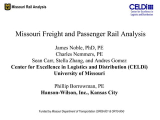 Missouri Rail Analysis




  Missouri Freight and Passenger Rail Analysis
                   James Noble, PhD, PE
                    Charles Nemmers, PE
         Sean Carr, Stella Zhang, and Andres Gomez
Center for Excellence in Logistics and Distribution (CELDi)
                   University of Missouri

                       Phillip Borrowman, PE
                  Hanson-Wilson, Inc., Kansas City


                 Funded by Missouri Department of Transportation (OR08-001 & OR10-004)
 