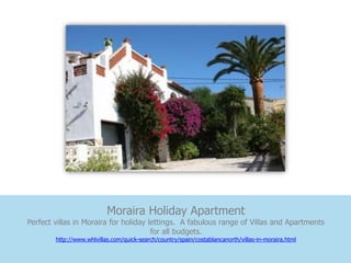 Moraira Holiday Apartment
Perfect villas in Moraira for holiday lettings. A fabulous range of Villas and Apartments
                                       for all budgets.
        http://www.whlvillas.com/quick-search/country/spain/costablancanorth/villas-in-moraira.html
 