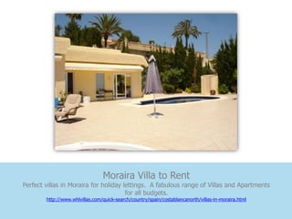 Moraira Villa to Rent
Perfect villas in Moraira for holiday lettings. A fabulous range of Villas and Apartments
                                       for all budgets.
        http://www.whlvillas.com/quick-search/country/spain/costablancanorth/villas-in-moraira.html
 