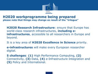 H2020 workprogramme being prepared
please note that things may change as result of the “trilogue”
H2020 Research Infrastructure: ensure that Europe has
world-class research infrastructures, including e-
infrastructures, accessible to all researchers in Europe and
beyond.
It is a key area of H2020 Excellence in Science priority.
e-infrastructures will make every European researcher
digital.
5 challenges: (1) High Performance Computing, (2)
Connectivity, (3) Data, (4) e-Infrastructure Integration and
(5) Policy and International.
 