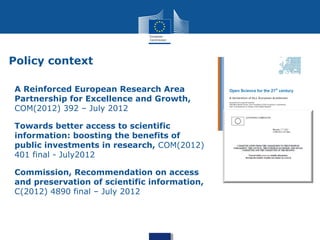 Policy context
A Reinforced European Research Area
Partnership for Excellence and Growth,
COM(2012) 392 – July 2012
Towards better access to scientific
information: boosting the benefits of
public investments in research, COM(2012)
401 final - July2012
Commission, Recommendation on access
and preservation of scientific information,
C(2012) 4890 final – July 2012
 