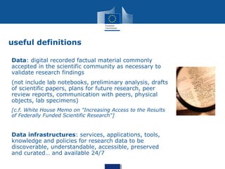 useful definitions
Data: digital recorded factual material commonly
accepted in the scientific community as necessary to
validate research findings
(not include lab notebooks, preliminary analysis, drafts
of scientific papers, plans for future research, peer
review reports, communication with peers, physical
objects, lab specimens)
[c.f. White House Memo on "Increasing Access to the Results
of Federally Funded Scientific Research"]
Data infrastructures: services, applications, tools,
knowledge and policies for research data to be
discoverable, understandable, accessible, preserved
and curated… and available 24/7
 