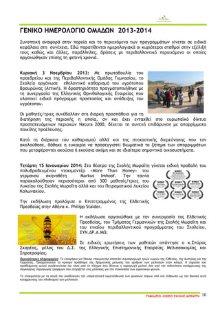 ΓΥΜΝΑΣΙΟ-ΛΥΚΕΙΟ ΣΧΟΛΗΣ ΜΩΡΑΪΤΗ 10 
ΓΕΝΙΚΟ ΗΜΕΡΟΛΟΓΙΟ ΟΜΑΔΩΝ 2013-2014 
Συνοπτική αναφορά στην πορεία και το περιεχόμενο των προγραμμάτων γίνεται σε ειδικά κεφάλαια στη συνέχεια. Εδώ παρατίθενται ημερολογιακά οι κυριότεροι σταθμοί στην εξέλιξή τους καθώς και άλλες, παράλληλες, δράσεις με περιβαλλοντικό περιεχόμενο οι οποίες οργανώθηκαν επίσης τη φετινή χρονιά. 
Κυριακή 3 Νοεμβρίου 2013: Με πρωτοβουλία του προεδρείου και της Περιβαλλοντικής Ομάδας Γυμνασίου, το Σχολείο οργάνωσε εθελοντικό καθαρισμό του υγρότοπου Βραυρώνας (Αττική). Η δραστηριότητα πραγματοποιήθηκε με τη συνεργασία της Ελληνικής Ορνιθολογικής Εταιρείας που υλοποιεί ειδικό πρόγραμμα προστασίας και ανάδειξης του υγρότοπου. 
Οι μαθητές/τριες συνέβαλλαν στη διαρκή προσπάθεια για τη διατήρηση της περιοχής η οποία, αν και έχει ενταχθεί στο ευρωπαϊκό δίκτυο προστατευόμενων περιοχών Natura 2000, δέχεται τη συνεχή επιβάρυνση με απορρίμματα ποικίλης προέλευσης. 
Κατά τη διάρκεια του καθαρισμού αλλά και της στοχαστικής διερεύνησης που τον ακολούθησε, δόθηκε η ευκαιρία να προσεγγιστεί βιωματικά το ζήτημα των απορριμμάτων που μεταφέρονται ακούσια ή εκούσια ακόμη και σε ιδιαίτερα σημαντικά οικοσυστήματα. 
Τετάρτη 15 Ιανουαρίου 2014: Στο θέατρο της Σχολής Μωραΐτη γίνεται ειδική προβολή του πoλυβραβευμένου ντοκιμαντέρ «More Than Honey» του γερμανού σκηνοθέτη Markus Imhoof. Την ταινία παρακολούθησαν περισσότεροι από 300 μαθητές/τριες του Λυκείου της Σχολής Μωραΐτη αλλά και του Πειραματικού Λυκείου Κολωνακίου. Την εκδήλωση προλόγισε ο Επιτετραμμένος της Ελβετικής Πρεσβείας στην Αθήνα κ. Philipp Stalder. Η εκδήλωση οργανώθηκε με την συνεργασία της Ελβετικής Πρεσβείας, του Τμήματος Γερμανικών της Σχολής Μωραΐτη και του ενιαίου περιβαλλοντικού προγράμματος του Σχολείου, ΣΥΝ.ΔΡ.Α.ΜΩ. Σε ειδικές ερωτήσεις των μαθητών απάντησε ο κ.Σπύρος Σκαρέας, μέλος του Δ.Σ. της Ελληνικής Επιστημονικής Εταιρείας Μελισσοκομίας και Σηροτροφίας. Περισσότερες πληροφορίες: Το υποψήφιο για Όσκαρ ντοκιμαντέρ αποτελεί συμπαραγωγή τριών χωρών της Ελβετίας, της Αυστρίας και της Γερμανίας. Πραγματεύεται το κρίσιμο πρόβλημα της δραματικής μείωσης του αριθμού των μελισσών στον κόσμο. Η σημασία του προβλήματος αυτού αναδεικνύεται όχι τόσο από το πλήγμα που δέχεται η παραγωγή μελιού όσο από την πιθανότητα κατάρρευσης της παγκόσμιας παραγωγής τροφίμων που στηρίζεται στις μέλισσες για την επικονίαση των αγροτικών φυτών. Το ντοκιμαντέρ με τη σειρά του αναδεικνύει την υπερεντατική εκμετάλλευση των φυσικών πόρων από τον άνθρωπο ως την βασική αιτία κατάρρευσης του πληθυσμού των μελισσών.  