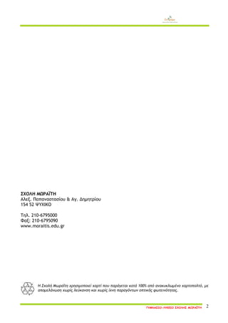 ΓΥΜΝΑΣΙΟ-ΛΥΚΕΙΟ ΣΧΟΛΗΣ ΜΩΡΑΪΤΗ 2 
ΣΧΟΛΗ ΜΩΡΑΪΤΗ 
Αλεξ. Παπαναστασίου & Αγ. Δημητρίου 
154 52 ΨΥΧΙΚΟ 
Τηλ. 210-6795000 
Φαξ: 210-6795090 
www.moraitis.edu.gr 
Η Σχολή Μωραΐτη χρησιμοποιεί χαρτί που παράγεται κατά 100% από ανακυκλωμένο χαρτοπολτό, με απομελάνωση χωρίς λεύκανση και χωρίς ίχνη παραγόντων οπτικής φωτεινότητας.  