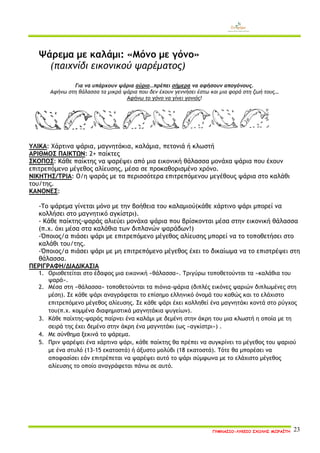 ΓΥΜΝΑΣΙΟ-ΛΥΚΕΙΟ ΣΧΟΛΗΣ ΜΩΡΑΪΤΗ 23 
Ψάρεμα με καλάμι: «Μόνο με γόνο» 
(παιχνίδι εικονικού ψαρέματος) 
Για να υπάρχουν ψάρια αύριο…πρέπει σήμερα να αφήσουν απογόνους. 
Αφήνω στη θάλασσα τα μικρά ψάρια που δεν έχουν γεννήσει έστω και μια φορά στη ζωή τους… 
Αφήνω το γόνο να γίνει γονιός! 
ΥΛΙΚΑ: Χάρτινα ψάρια, μαγνητάκια, καλάμια, πετονιά ή κλωστή 
ΑΡΙΘΜΟΣ ΠΑΙΚΤΩΝ: 2+ παίκτες 
ΣΚΟΠΟΣ: Κάθε παίκτης να ψαρέψει από μια εικονική θάλασσα μονάχα ψάρια που έχουν επιτρεπόμενο μέγεθος αλίευσης, μέσα σε προκαθορισμένο χρόνο. 
ΝΙΚΗΤΗΣ/ΤΡΙΑ: Ο/η ψαράς με τα περισσότερα επιτρεπόμενου μεγέθους ψάρια στο καλάθι του/της. 
ΚΑΝΟΝΕΣ: 
-Το ψάρεμα γίνεται μόνο με την βοήθεια του καλαμιού(κάθε χάρτινο ψάρι μπορεί να κολλήσει στο μαγνητικό αγκίστρι). 
- Κάθε παίκτης-ψαράς αλιεύει μονάχα ψάρια που βρίσκονται μέσα στην εικονική θάλασσα (π.χ. όχι μέσα στα καλάθια των διπλανών ψαράδων!) 
-Όποιος/α πιάσει ψάρι με επιτρεπόμενο μέγεθος αλίευσης μπορεί να το τοποθετήσει στο καλάθι του/της. 
-Όποιος/α πιάσει ψάρι με μη επιτρεπόμενο μέγεθος έχει το δικαίωμα να το επιστρέψει στη θάλασσα. 
ΠΕΡΙΓΡΑΦΗ/ΔΙΑΔΙΚΑΣΙΑ 
1. Οριοθετείται στο έδαφος μια εικονική «θάλασσα». Τριγύρω τοποθετούνται τα «καλάθια του ψαρά». 
2. Μέσα στη «θάλασσα» τοποθετούνται τα πιόνια-ψάρια (διπλές εικόνες ψαριών διπλωμένες στη μέση). Σε κάθε ψάρι αναγράφεται το επίσημο ελληνικό όνομά του καθώς και το ελάχιστο επιτρεπόμενο μέγεθος αλίευσης. Σε κάθε ψάρι έχει κολληθεί ένα μαγνητάκι κοντά στο ρύγχος του(π.χ. κομμένα διαφημιστικά μαγνητάκια ψυγείων). 
3. Κάθε παίχτης-ψαράς παίρνει ένα καλάμι με δεμένη στην άκρη του μια κλωστή η οποία με τη σειρά της έχει δεμένο στην άκρη ένα μαγνητάκι (ως «αγκίστρι») . 
4. Με σύνθημα ξεκινά το ψάρεμα. 
5. Πριν ψαρέψει ένα χάρτινο ψάρι, κάθε παίκτης θα πρέπει να συγκρίνει το μέγεθος του ψαριού με ένα στυλό (13-15 εκατοστά) ή άξυστο μολύβι (18 εκατοστά). Τότε θα μπορέσει να αποφασίσει εάν επιτρέπεται να ψαρέψει αυτό το ψάρι σύμφωνα με το ελάχιστο μέγεθος αλίευσης το οποίο αναγράφεται πάνω σε αυτό. 
 