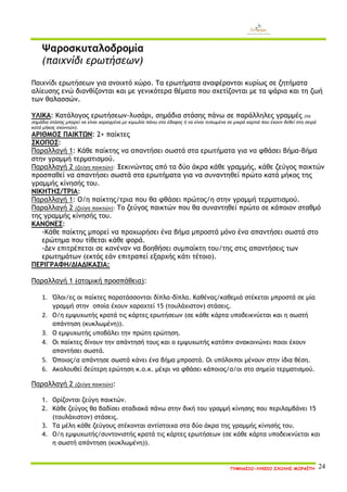 ΓΥΜΝΑΣΙΟ-ΛΥΚΕΙΟ ΣΧΟΛΗΣ ΜΩΡΑΪΤΗ 24 
Ψαροσκυταλοδρομία 
(παιχνίδι ερωτήσεων) 
Παιχνίδι ερωτήσεων για ανοιχτό χώρο. Τα ερωτήματα αναφέρονται κυρίως σε ζητήματα αλίευσης ενώ διανθίζονται και με γενικότερα θέματα που σχετίζονται με τα ψάρια και τη ζωή των θαλασσών. 
ΥΛΙΚΑ: Κατάλογος ερωτήσεων-λυσάρι, σημάδια στάσης πάνω σε παράλληλες γραμμές (τα σημάδια στάσης μπορεί να είναι χαραγμένα με κιμωλία πάνω στο έδαφος ή να είναι τυπωμένα σε μικρά χαρτιά που έχουν δεθεί στη σειρά κατά μήκος σχοινιών). 
ΑΡΙΘΜΟΣ ΠΑΙΚΤΩΝ: 2+ παίκτες 
ΣΚΟΠΟΣ: 
Παραλλαγή 1: Κάθε παίκτης να απαντήσει σωστά στα ερωτήματα για να φθάσει βήμα-βήμα στην γραμμή τερματισμού. 
Παραλλαγή 2 (ζεύγη παικτών): Ξεκινώντας από τα δύο άκρα κάθε γραμμής, κάθε ζεύγος παικτών προσπαθεί να απαντήσει σωστά στα ερωτήματα για να συναντηθεί πρώτο κατά μήκος της γραμμής κίνησής του. 
ΝΙΚΗΤΗΣ/ΤΡΙΑ: 
Παραλλαγή 1: Ο/η παίκτης/τρια που θα φθάσει πρώτος/η στην γραμμή τερματισμού. 
Παραλλαγή 2 (ζεύγη παικτών): Το ζεύγος παικτών που θα συναντηθεί πρώτο σε κάποιον σταθμό της γραμμής κίνησής του. 
ΚΑΝΟΝΕΣ: 
-Κάθε παίκτης μπορεί να προχωρήσει ένα βήμα μπροστά μόνο ένα απαντήσει σωστά στο ερώτημα που τίθεται κάθε φορά. 
-Δεν επιτρέπεται σε κανέναν να βοηθήσει συμπαίκτη του/της στις απαντήσεις των ερωτημάτων (εκτός εάν επιτραπεί εξαρχής κάτι τέτοιο). 
ΠΕΡΙΓΡΑΦΗ/ΔΙΑΔΙΚΑΣΙΑ: 
Παραλλαγή 1 (ατομική προσπάθεια): 
1. Όλοι/ες οι παίκτες παρατάσσονται δίπλα-δίπλα. Καθένας/καθεμιά στέκεται μπροστά σε μία γραμμή στην οποία έχουν χαραχτεί 15 (τουλάχιστον) στάσεις. 
2. Ο/η εμψυχωτής κρατά τις κάρτες ερωτήσεων (σε κάθε κάρτα υποδεικνύεται και η σωστή απάντηση (κυκλωμένη)). 
3. Ο εμψυχωτής υποβάλει την πρώτη ερώτηση. 
4. Οι παίκτες δίνουν την απάντησή τους και ο εμψυχωτής κατόπιν ανακοινώνει ποιοι έχουν απαντήσει σωστά. 
5. Όποιος/α απάντησε σωστά κάνει ένα βήμα μπροστά. Οι υπόλοιποι μένουν στην ίδια θέση. 
6. Ακολουθεί δεύτερη ερώτηση κ.ο.κ. μέχρι να φθάσει κάποιος/α/οι στο σημείο τερματισμού. 
Παραλλαγή 2 (ζεύγη παικτών): 
1. Ορίζονται ζεύγη παικτών. 
2. Κάθε ζεύγος θα βαδίσει σταδιακά πάνω στην δική του γραμμή κίνησης που περιλαμβάνει 15 (τουλάχιστον) στάσεις. 
3. Τα μέλη κάθε ζεύγους στέκονται αντίστοιχα στα δύο άκρα της γραμμής κίνησής του. 
4. Ο/η εμψυχωτής/συντονιστής κρατά τις κάρτες ερωτήσεων (σε κάθε κάρτα υποδεικνύεται και η σωστή απάντηση (κυκλωμένη)).  