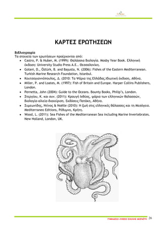 ΓΥΜΝΑΣΙΟ-ΛΥΚΕΙΟ ΣΧΟΛΗΣ ΜΩΡΑΪΤΗ 26 
ΚΑΡΤΕΣ ΕΡΩΤΗΣΕΩΝ 
Βιβλιογραφία 
Τα στοιχεία των ερωτήσεων προέρχονται από: 
 Castro, P. & Huber, M. (1999): Θαλάσσια Βιολογία. Mosby Year Book. Ελληνική έκδοση: University Studio Press Α.Ε.. Θεσσαλονίκη. 
 Golani, D., Öztürk, B. and Başusta, N. (2006): Fishes of the Eastern Mediterranean. Turkish Marine Research Foundation, Istanbul. 
 Κουτσογιαννόπουλος, Δ. (2010: Τα Ψάρια της Ελλάδας.Ιδιωτική έκδοση, Αθήνα. 
 Miller, P. and Loates, M. (1997): Fish of Britain and Europe. Harper Collins Publishers, London. 
 Pernetta, John (2004): Guide to the Oceans. Bounty Books, Philip’s, London. 
 Στεργίου, Κ. και συν. (2011): Κραυγή Ιχθύος, ψάρια των ελληνικών θαλασσών, βιολογία-αλιεία-διαχείριση. Εκδόσεις Πατάκη, Αθήνα. 
 Συμεωνίδης, Ντίνος & Noёlle (2010): Η ζωή στις ελληνικές θάλασσες και τη Μεσόγειο. Mediterraneo Editions, Ρέθυμνο, Κρήτη. 
 Wood, L. (2011): Sea Fishes of the Mediterranean Sea including Marine Invertebrates. New Holland, London, UK. 
 