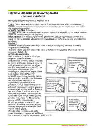 ΓΥΜΝΑΣΙΟ-ΛΥΚΕΙΟ ΣΧΟΛΗΣ ΜΩΡΑΪΤΗ 37 
Πηγαίνω μπροστά ψαρεύοντας σωστά 
(παιχνίδι εντολών) 
Πάνος Θεριανός (Α3’ Γυμνασίου), Απρίλιος 2014 
ΥΛΙΚΑ: Πιόνια, ζάρι, κάρτες εντολών, σημεία ή τετράγωνα στάσης πάνω σε παράλληλες γραμμές (τα σημάδια στάσης μπορεί να είναι χαραγμένα με κιμωλία πάνω στο έδαφος ή να είναι τυπωμένα σε μικρά χαρτιά που έχουν δεθεί στη σειρά κατά μήκος σχοινιών). 
ΑΡΙΘΜΟΣ ΠΑΙΚΤΩΝ: 3-8 παίκτες 
ΣΚΟΠΟΣ: Κάθε παίκτης να ξεφορτωθεί τα ψάρια μη επιτρεπτού μεγέθους και να κρατήσει σα χέρια του τα ψάρια επιτρεπτού μεγέθους. 
ΝΙΚΗΤΗΣ/ΤΡΙΑ: Ο/η παίκτης/τρια που θα φθάσει στην γραμμή τερματισμού έχοντας στα χέρια του τα περισσότερα ψάρια επιτρεπτού μεγέθους και τα λιγότερα ψάρια μη επιτρεπτού μεγέθους. 
ΚΑΝΟΝΕΣ: 
-Για κάθε κάρτα-ψάρι που απεικονίζει είδος με επιτρεπτό μέγεθος αλίευσης ο παίκτης παίρνει έναν βαθμό (+1). -Για κάθε κάρτα-ψάρι που απεικονίζει είδος με ΜΗ επιτρεπτό μέγεθος αλίευσης ο παίκτης χάνει έναν βαθμό (-1). 
ΠΕΡΙΓΡΑΦΗ/ΔΙΑΔΙΚΑΣΙΑ 
Όλοι οι παίκτες ξεκινούν με 10 ψάρια (χάρτινα) με επιτρεπτό και απαγορευτικό μέγεθος. Καθώς κινούνται με πιόνια ανάλογα με τη ζαριά τους, για κάθε κίνησή τους παίρνουν μια κάρτα εντολής που μπορεί να τους διατάζει να ψαρέψουν κάποια ψάρια ή να επιστρέψουν κάποια άλλα στη θάλασσα ή να δώσουν όποια θέλουν στον αντίπαλό τους. Στόχος του κάθε παίχτη είναι να φτάσει στο τέλος της διαδρομής (το τελευταίο τετράγωνο) με τα περισσότερα ψάρια επιτρεπτού μεγέθους. Έτσι, ο κάθε παίκτης πρέπει μεθοδικά να απαλλαγεί από τα ψάρια με απαγορευτικό μέγεθος κατά τη διάρκεια του παιχνιδιού. Ο παίκτης μπορεί να συγκρίνει το μέγεθος των ψαριών που κρατά στα χέρια του με κάποιο γνωστό μέγεθος (π.χ. στυλό=13-15 εκατοστά, άξυστο μολύβι=18 εκατοστά). 
Οι παίκτες παίζουν με την φορά του ρολογιού. Επιπλέον, υπάρχουν κάρτες παγίδες που μπορεί να κοστίζουν έναν γύρο ή όλα τα ψάρια. 
Μετά το τέλος του παιχνιδιού, κάθε παίκτης λαμβάνει ενημερωτικά φυλλάδια για τα επιτρεπτά μεγέθη των ψαριών. Καλή τύχη!!! 
 