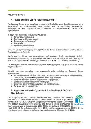ΓΥΜΝΑΣΙΟ-ΛΥΚΕΙΟ ΣΧΟΛΗΣ ΜΩΡΑΪΤΗ 5 
Θεματικά δίκτυα 
4. Γενικά στοιχεία για τα «θεματικά Δίκτυα» 
Τα θεματικά δίκτυα είναι μορφές οργάνωσης της Περιβαλλοντικής Εκπαίδευσης που με το οργανωτικό και επικοινωνιακό τους πλαίσιο και τη συνεργασία συντονιστών, υποστηρικτών και συμμετεχόντων, ενισχύουν τα περιβαλλοντικά εκπαιδευτικά προγράμματα. 
Η δομή ενός θεματικού δικτύου περιλαμβάνει: 
 Τον συντονιστικό φορέα. 
 Τους συνεργαζόμενους φορείς. 
 Την συντονιστική επιτροπή. 
 Τα σχολεία. 
 Την παιδαγωγική ομάδα. 
Ανάλογα με την γεωγραφική τους εξάπλωση τα δίκτυα διακρίνονται σε Διεθνή, Εθνικά, Περιφερειακά και Τοπικά. 
Εκτός από τα δίκτυα που συντονίζονται από δημόσιες δομές εκπαίδευσης (Κ.Π.Ε., Διευθύνσεις εκπαίδευσης κ.ά.) υπάρχουν και δίκτυα που συντονίζονται από εταιρείες και Μ.Κ.Ο. με την εθελοντική σύμπραξη Υπευθύνων Π.Ε. και Κ.Π.Ε. στον συντονισμό τους. 
Το Υπουργείο Παιδείας δίνει συνήθως έγκριση λειτουργίας δύο έως τριών ετών στα εθνικά θεματικά δίκτυα. 
Μεταξύ των πλεονεκτημάτων της συμμετοχής ενός σχολείου σε θεματικό δίκτυο αναφέρονται: 
 Το επικοινωνιακό πλαίσιο που δίνει τη δυνατότητα καλύτερης πληροφόρησης, ανταλλαγής απόψεων και εμπειριών, ανάπτυξη διαλόγου. 
 Δυνατότητες συμμετοχής σε οργανωμένη επιμόρφωση. 
 Εκπαιδευτική και παιδαγωγική υποστήριξη. 
 Συμμετοχή σε συναντήσεις μαθητών και εκπαιδευτικών. 
 Δυνατότητες για συμπράξεις. 
5. Συμμετοχή στο Διεθνές Δίκτυο Π.Ε. «Οικολογικά Σχολεία» 
(Eco-Schools) 
Τα προγράμματα του Σχολείου εντάχθηκαν στις εργασίες του Διεθνούς Δικτύου Π.Ε. «Οικολογικά Σχολεία» (Eco-Schools) το οποίο στην Ελλάδα συντονίζει η «Ε.Ε.Π.Φ.-Ελληνική Εταιρεία Προστασίας της Φύσης». Αποτέλεσε την έβδομη συμμετοχή του Γυμνασίου στο δίκτυο η οποία ακολούθησε τα προγράμματα για τα απορρίμματα (2007-2008), την ενέργεια (2008-2009), το νερό (2009-2010), τη βιώσιμη πόλη (2010-2011), τις βιώσιμες μετακινήσεις (2011-2012) και την βιώσιμη κατανάλωση σε σχέση με τα απορρίμματα στη θάλασσα (2012-2013). 
 