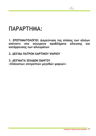 ΓΥΜΝΑΣΙΟ-ΛΥΚΕΙΟ ΣΧΟΛΗΣ ΜΩΡΑΪΤΗ 56 
ΠΑΡΑΡΤΗΜΑ: 
1. ΕΡΩΤΗΜΑΤΟΛΟΓΙΟ: Διερεύνηση της στάσης των αλιέων απέναντι στα σύγχρονα προβλήματα αλίευσης και κατάρρευσης των αλιευμάτων 
2. ΔΕΙΓΜΑ ΠΑΤΡΟΝ ΧΑΡΤΙΝΟΥ ΨΑΡΙΟΥ 
3. ΔΕΙΓΜΑΤΑ ΣΕΛΙΔΩΝ ΟΔΗΓΟΥ 
«Ελάχιστων επιτρεπτών μεγεθών ψαριών» 
 