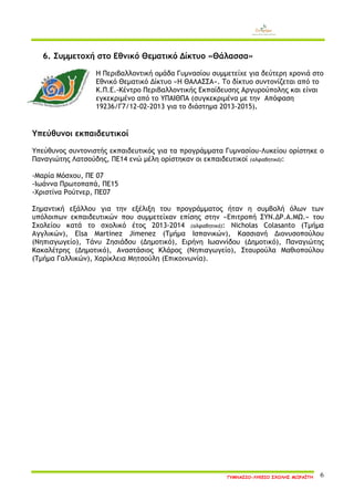 ΓΥΜΝΑΣΙΟ-ΛΥΚΕΙΟ ΣΧΟΛΗΣ ΜΩΡΑΪΤΗ 6 
6. Συμμετοχή στο Εθνικό Θεματικό Δίκτυο «Θάλασσα» 
Η Περιβαλλοντική ομάδα Γυμνασίου συμμετείχε για δεύτερη χρονιά στο Εθνικό Θεματικό Δίκτυο «Η ΘΑΛΑΣΣΑ». Το δίκτυο συντονίζεται από το Κ.Π.Ε.-Κέντρο Περιβαλλοντικής Εκπαίδευσης Αργυρούπολης και είναι εγκεκριμένο από το ΥΠΑΙΘΠΑ (συγκεκριμένα με την Απόφαση 19236/Γ7/12-02-2013 για το διάστημα 2013-2015). 
Υπεύθυνοι εκπαιδευτικοί 
Υπεύθυνος συντονιστής εκπαιδευτικός για τα προγράμματα Γυμνασίου-Λυκείου ορίστηκε ο Παναγιώτης Λατσούδης, ΠΕ14 ενώ μέλη ορίστηκαν οι εκπαιδευτικοί (αλφαβητικά): 
-Μαρία Μόσχου, ΠΕ 07 
-Ιωάννα Πρωτοπαπά, ΠΕ15 
-Χριστίνα Ρούτνερ, ΠΕ07 
Σημαντική εξάλλου για την εξέλιξη του προγράμματος ήταν η συμβολή όλων των υπόλοιπων εκπαιδευτικών που συμμετείχαν επίσης στην «Επιτροπή ΣΥΝ.ΔΡ.Α.ΜΩ.» του Σχολείου κατά το σχολικό έτος 2013-2014 (αλφαβητικά): Nicholas Colasanto (Τμήμα Αγγλικών), Elsa Martinez Jimenez (Τμήμα Ισπανικών), Κασσιανή Διονυσοπούλου (Νηπιαγωγείο), Τάνυ Ζησιάδου (Δημοτικό), Ειρήνη Ιωαννίδου (Δημοτικό), Παναγιώτης Κακαλέτρης (Δημοτικό), Αναστάσιος Κλάρος (Νηπιαγωγείο), Σταυρούλα Μαθιοπούλου (Τμήμα Γαλλικών), Χαρίκλεια Μητσούλη (Επικοινωνία). 
 