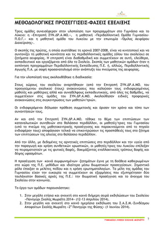 ΓΥΜΝΑΣΙΟ-ΛΥΚΕΙΟ ΣΧΟΛΗΣ ΜΩΡΑΪΤΗ 7 
ΜΕΘΟΔΟΛΟΓΙΚΕΣ ΠΡΟΣΕΓΓΙΣΕΙΣ-ΦΑΣΕΙΣ ΕΞΕΛΙΞΗΣ 
Τρεις ομάδες συνεισέφεραν στην υλοποίηση των προγραμμάτων στο Γυμνάσιο και το Λύκειο: η «Επιτροπή ΣΥΝ.ΔΡ.Α.ΜΩ.», η μαθητική «Περιβαλλοντική Ομάδα Γυμνασίου- Π.Ο.Γ.» και η μαθητική ομάδα του Λυκείου με την επωνυμία «Όμιλος Αειφόρου Διαχείρισης». 
Ο σκοπός της πρώτης, η οποία συστήθηκε τη χρονιά 2007-2008, είναι να κινητοποιεί και να συντονίζει τη μαθητική κοινότητα και τις περιβαλλοντικές ομάδες (όλου του σχολείου) σε ζητήματα αειφορίας. Η επιτροπή είναι διαβαθμιδική και συμμετέχουν σε αυτή, ελεύθερα, εκπαιδευτικοί και εργαζόμενοι από όλο το Σχολείο. Σκοπός των μαθητικών ομάδων ήταν η εκπόνηση προγραμμάτων Περιβαλλοντικής Εκπαίδευσης Π.Ε. ή, αλλιώς, Περιβαλλοντικής Αγωγής Π.Α. με σαφή προσανατολισμό στην ανάπτυξη του πνεύματος της αειφορίας. 
Για την υλοποίησή τους ακολουθήθηκε η διαδικασία: 
Στους χώρους του σχολείου αναρτήθηκαν (από την Επιτροπή ΣΥΝ.ΔΡ.Α.ΜΩ. του προηγούμενου σχολικού έτους) ανακοινώσεις που καλούσαν τους ενδιαφερομένους μαθητές και μαθήτριες αλλά και συναδέλφους εκπαιδευτικούς, από όλες τις βαθμίδες, να συμμετέχουν στις ομάδες του ΣΥΝ.ΔΡ.Α.ΜΩ. Ακολούθησαν ειδικές προφορικές ανακοινώσεις στις συγκεντρώσεις των μαθητών/τριών. 
Οι ενδιαφερόμενοι δήλωσαν πρόθεση συμμετοχής και όρισαν τον χρόνο και τόπο των συναντήσεών τους. 
Αν και από την Επιτροπή ΣΥΝ.ΔΡ.Α.ΜΩ. τέθηκε το θέμα των επιπτώσεων των καταναλωτικών συνηθειών στο θαλάσσιο περιβάλλον, οι μαθητές/τριες του Γυμνασίου (υπό το πνεύμα της μαθητοκεντρικής προσέγγισης και παρακινούμενοι από το πηγαίο ενδιαφέρον τους) αποφάσισαν τελικά να επικεντρώσουν τις προσπάθειές τους στο ζήτημα των επιπτώσεων της αλιείας στο θαλάσσιο περιβάλλον. 
Από την άλλη, με δεδομένες τις αρνητικές επιπτώσεις στο περιβάλλον και την υγεία από την παραγωγή και χρήση συνθετικών χρωστικών, οι μαθητές/τριες του Λυκείου επέλεξαν να πειραματιστούν με τις φυτικές βαφές, δοκιμάζοντας εναλλακτικούς τρόπους βαφής και δέψης υφασμάτων. 
Η προσέγγιση των –κοινά συμφωνημένων- ζητημάτων έγινε με τη βοήθεια καθιερωμένων στο χώρο της Π.Ε. μεθόδων και ιδιαίτερα μέσω βιωματικών προσεγγίσεων. Σημαντικό ρόλο έπαιξαν οι μελέτες πεδίου και η χρήση ερωτηματολογίων. Τα μέλη της ομάδας του Γυμνασίου είχαν την ευκαιρία να συμμετέχουν σε εξορμήσεις που εξυπηρέτησαν δύο τουλάχιστον βασικές αρχές της Π.Ε.: την βιωματική προσέγγιση και το άνοιγμα του Σχολείου στην κοινωνία. 
Το έργο των ομάδων παρουσιάστηκε: 
1. Στην μεγάλη ετήσια και ανοιχτή στο κοινό διήμερη σειρά εκδηλώσεων του Σχολείου «Πανηγύρι Σχολής Μωραΐτη 2014» (12-13 Απριλίου 2014). 
2. Στην μεγάλη και ανοιχτή στο κοινό ημερήσια εκδήλωση του Σ.Α.Σ.Μ.-Συνδέσμου Αποφοίτων Σχολής Μωραΐτη «2ο Πανηγύρι της Φύσης» (1 Ιουνίου 2014).  
