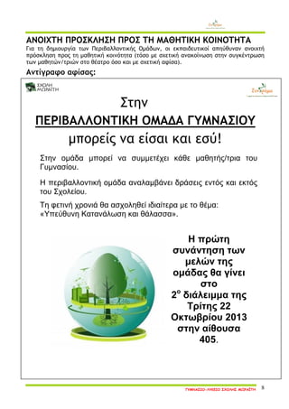 ΓΥΜΝΑΣΙΟ-ΛΥΚΕΙΟ ΣΧΟΛΗΣ ΜΩΡΑΪΤΗ 8 
ΑΝΟΙΧΤΗ ΠΡΟΣΚΛΗΣΗ ΠΡΟΣ ΤΗ ΜΑΘΗΤΙΚΗ ΚΟΙΝΟΤΗΤΑ 
Για τη δημιουργία των Περιβαλλοντικής Ομάδων, οι εκπαιδευτικοί απηύθυναν ανοιχτή πρόσκληση προς τη μαθητική κοινότητα (τόσο με σχετική ανακοίνωση στην συγκέντρωση των μαθητών/τριών στο θέατρο όσο και με σχετική αφίσα). 
Αντίγραφο αφίσας: 
Στην 
ΠΕΡΙΒΑΛΛΟΝΤΙΚΗ ΟΜΑΔΑ ΓΥΜΝΑΣΙΟΥ 
μπορείς να είσαι και εσύ! 
Στην ομάδα μπορεί να συμμετέχει κάθε μαθητής/τρια του Γυμνασίου. 
Η περιβαλλοντική ομάδα αναλαμβάνει δράσεις εντός και εκτός του Σχολείου. 
Τη φετινή χρονιά θα ασχοληθεί ιδιαίτερα με το θέμα: 
«Υπεύθυνη Κατανάλωση και θάλασσα». 
Η πρώτη συνάντηση των μελών της ομάδας θα γίνει στο 
2ο διάλειμμα της Τρίτης 22 Οκτωβρίου 2013 
στην αίθουσα 405. 
 