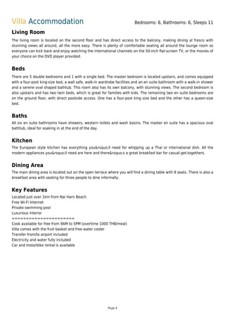 Villa Accommodation Bedrooms: 6, Bathrooms: 6, Sleeps 11
Living Room
The living room is located on the second floor and has direct access to the balcony, making dining al fresco with
stunning views all around, all the more easy. There is plenty of comfortable seating all around the lounge room so
everyone can kick back and enjoy watching the international channels on the 50-inch flat-screen TV, or the movies of
your choice on the DVD player provided.
Beds
There are 5 double bedrooms and 1 with a single bed. The master bedroom is located upstairs, and comes equipped
with a four-post king-size bed, a wall safe, walk-in wardrobe facilities and an en suite bathroom with a walk-in shower
and a serene oval shaped bathtub. This room also has its own balcony, with stunning views. The second bedroom is
also upstairs and has two twin beds, which is great for families with kids. The remaining two en suite bedrooms are
on the ground floor, with direct poolside access. One has a four-post king size bed and the other has a queen-size
bed.
Baths
All six en suite bathrooms have showers, western toilets and wash basins. The master en suite has a spacious oval
bathtub, ideal for soaking in at the end of the day.
Kitchen
The European style kitchen has everything you&rsquo;ll need for whipping up a Thai or international dish. All the
modern appliances you&rsquo;ll need are here and there&rsquo;s a great breakfast bar for casual get-togethers.
Dining Area
The main dining area is located out on the open terrace where you will find a dining table with 8 seats. There is also a
breakfast area with seating for three people to dine informally.
Key Features
Located just over 1km from Nai Harn Beach
Free Wi-Fi Internet
Private swimming pool
Luxurious interior
======================
Cook available for free from 9AM to 5PM (overtime 1000 THB/meal)
Villa comes with the fruit basket and free water cooler
Transfer from/to airport included
Electricity and water fully included
Car and motorbike rental is available
Page 4
 