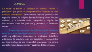 LA MORAL
La moral se refiere al conjunto de normas, valores y
principios que guían el comportamiento humano en una
sociedad determinada. Estas normas morales pueden variar
según la cultura, la religión, las tradiciones y otros factores
sociales, y a menudo están destinadas a regular las
interacciones entre las personas y promover el bienestar
común.
Proporciona un marco de referencia para distinguir
entre lo que se considera correcto o incorrecto, bueno o
malo en diferentes situaciones y contextos. Establece
estándares de conducta que son aceptados y compartidos
por los miembros de una comunidad o sociedad, y se espera
que influyan en las decisiones y acciones de las personas.
 