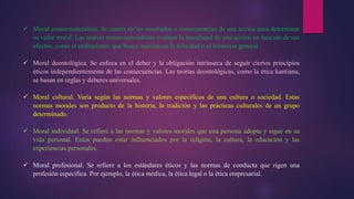  Moral consecuencialista. Se centra en los resultados o consecuencias de una acción para determinar
su valor moral. Las teorías consecuencialistas evalúan la moralidad de una acción en función de sus
efectos, como el utilitarismo, que busca maximizar la felicidad o el bienestar general.
 Moral deontológica. Se enfoca en el deber y la obligación intrínseca de seguir ciertos principios
éticos independientemente de las consecuencias. Las teorías deontológicas, como la ética kantiana,
se basan en reglas y deberes universales.
 Moral cultural. Varía según las normas y valores específicos de una cultura o sociedad. Estas
normas morales son producto de la historia, la tradición y las prácticas culturales de un grupo
determinado.
 Moral individual. Se refiere a las normas y valores morales que una persona adopta y sigue en su
vida personal. Estos pueden estar influenciados por la religión, la cultura, la educación y las
experiencias personales.
 Moral profesional. Se refiere a los estándares éticos y las normas de conducta que rigen una
profesión específica. Por ejemplo, la ética médica, la ética legal o la ética empresarial.
 