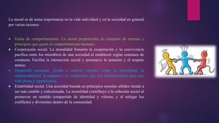 La moral es de suma importancia en la vida individual y en la sociedad en general
por varias razones:
 Guías de comportamiento. La moral proporciona un conjunto de normas y
principios que guían el comportamiento humano.
 Cooperación social. La moralidad fomenta la cooperación y la convivencia
pacífica entre los miembros de una sociedad al establecer reglas comunes de
conducta. Facilita la interacción social y promueve la armonía y el respeto
mutuo.
 Desarrollo personal. Ayuda a cultivar virtudes como la honestidad, la
responsabilidad, la empatía y la compasión, que son fundamentales para una
vida plena y significativa.
 Estabilidad social. Una sociedad basada en principios morales sólidos tiende a
ser más estable y cohesionada. La moralidad contribuye a la cohesión social al
promover un sentido compartido de identidad y valores, y al mitigar los
conflictos y divisiones dentro de la comunidad.
 