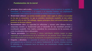  principios éticos universales. Conceptos fundamentales como la justicia, la equidad, la
honestidad, la benevolencia y el respeto a la dignidad humana son ampliamente
considerados como pilares de la moralidad en muchas tradiciones éticas.
 Relatividad cultural. Las normas morales pueden variar según la cultura y la sociedad
en las que se encuentren. Lo que se considera moralmente aceptable en una cultura
puede no serlo en otra. Sin embargo, algunos principios éticos universales pueden estar
presentes en diversas culturas.
 Razonamiento ético. La capacidad de reflexionar y razonar sobre dilemas éticos y
situaciones morales es fundamental para el desarrollo de una moralidad personal y
socialmente aceptable. Esto implica considerar las consecuencias de las acciones, así
como los principios éticos subyacentes.
 Valores personales. Las creencias y valores individuales también juegan un papel
importante en la determinación de la moralidad de una persona. Estos valores pueden
estar influenciados por la religión, la educación, la experiencia personal y otros factores.
 Empatía y altruismo. La capacidad de ponerse en el lugar de los demás y mostrar
preocupación por su bienestar es un aspecto fundamental de muchos sistemas morales.
El altruismo y la compasión hacia los demás son considerados virtudes morales en
muchas culturas.
Fundamentos de la moral
 