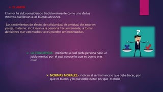  EL AMOR
El amor ha sido considerado tradicionalmente como uno de los
motivos que llevan a las buenas acciones.
Los sentimientos de afecto, de solidaridad, de amistad, de amor en
pareja, materno, etc. Llevan a la persona frecuentemente, a tomar
decisiones que van muchas veces pueden ser inadecuadas.
 LA CONCIENCIA.- mediante la cual cada persona hace un
juicio mental, por el cual conoce lo que es bueno o es
malo
 NORMAS MORALES.- indican al ser humano lo que debe hacer, por
que es bueno, y lo que debe evitar, por que es malo
 