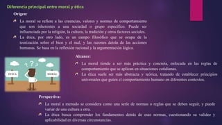 Origen:
La moral se refiere a las creencias, valores y normas de comportamiento
que son inherentes a una sociedad o grupo específico. Puede ser
influenciada por la religión, la cultura, la tradición y otros factores sociales.
La ética, por otro lado, es un campo filosófico que se ocupa de la
teorización sobre el bien y el mal, y las razones detrás de las acciones
humanas. Se basa en la reflexión racional y la argumentación lógica.
Diferencia principal entre moral y ética
Alcance:
La moral tiende a ser más práctica y concreta, enfocada en las reglas de
comportamiento que se aplican en situaciones cotidianas.
La ética suele ser más abstracta y teórica, tratando de establecer principios
universales que guíen el comportamiento humano en diferentes contextos.
Perspectiva:
La moral a menudo se considera como una serie de normas o reglas que se deben seguir, y puede
variar de una cultura a otra.
La ética busca comprender los fundamentos detrás de esas normas, cuestionando su validez y
aplicabilidad en diversas circunstancias.
 