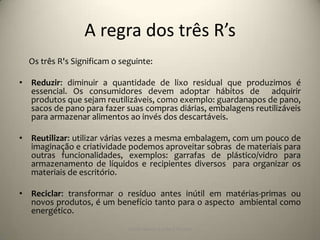 A regra dos três R’s
  Os três R's Significam o seguinte:

• Reduzir: diminuir a quantidade de lixo residual que produzimos é
  essencial. Os consumidores devem adoptar hábitos de adquirir
  produtos que sejam reutilizáveis, como exemplo: guardanapos de pano,
  sacos de pano para fazer suas compras diárias, embalagens reutilizáveis
  para armazenar alimentos ao invés dos descartáveis.

• Reutilizar: utilizar várias vezes a mesma embalagem, com um pouco de
  imaginação e criatividade podemos aproveitar sobras de materiais para
  outras funcionalidades, exemplos: garrafas de plástico/vidro para
  armazenamento de líquidos e recipientes diversos para organizar os
  materiais de escritório.

• Reciclar: transformar o resíduo antes inútil em matérias-primas ou
  novos produtos, é um benefício tanto para o aspecto ambiental como
  energético.
                             Escola Básica 2,3 de S.Torcato
 
