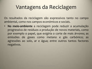 Vantagens da Reciclagem
Os resultados da reciclagem são expressivos tanto no campo
ambiental, como nos campos económicos e sociais.
• No meio-ambiente a reciclagem pode reduzir a acumulação
  progressiva de resíduos a produção de novos materiais, como
  por exemplo o papel, que exigiria o corte de mais árvores; as
  emissões de gases como metano e gás carbónico; as
  agressões ao solo, ar e água; entre outros tantos factores
  negativos.




                        Escola Básica 2,3 de S.Torcato
 