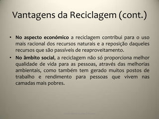 Vantagens da Reciclagem (cont.)

• No aspecto económico a reciclagem contribui para o uso
  mais racional dos recursos naturais e a reposição daqueles
  recursos que são passíveis de reaproveitamento.
• No âmbito social, a reciclagem não só proporciona melhor
  qualidade de vida para as pessoas, através das melhorias
  ambientais, como também tem gerado muitos postos de
  trabalho e rendimento para pessoas que vivem nas
  camadas mais pobres.




                       Escola Básica 2,3 de S.Torcato
 